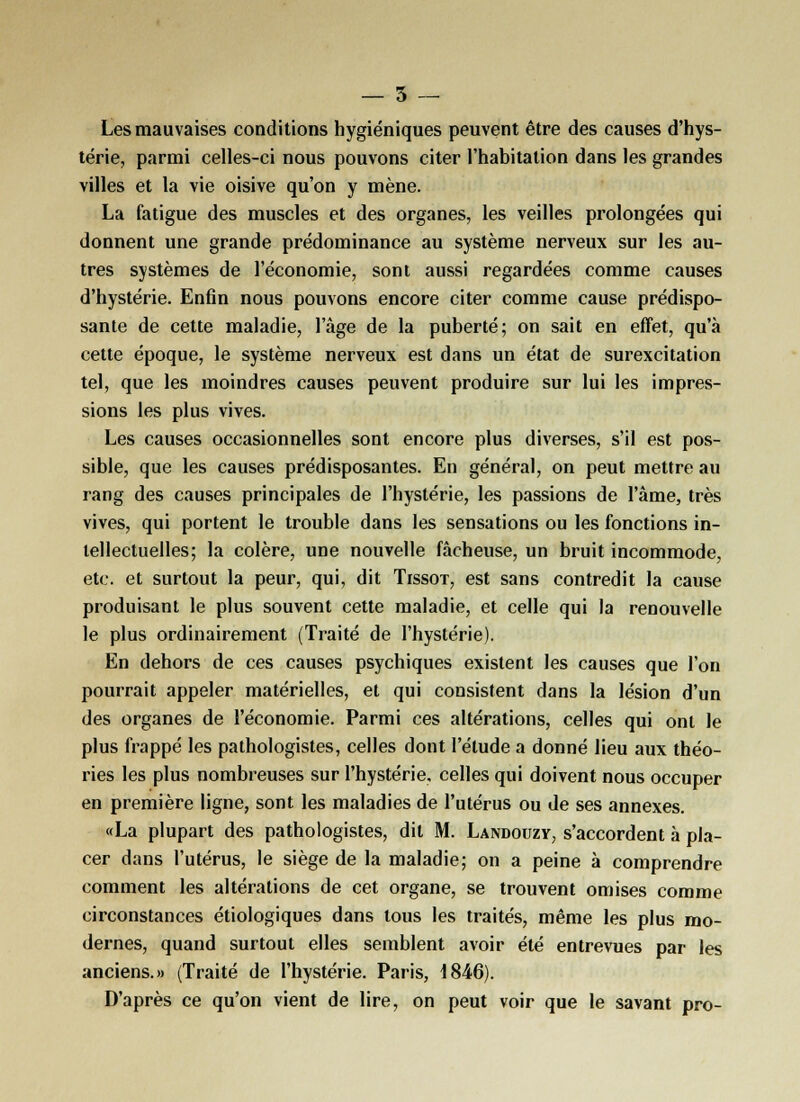 Les mauvaises conditions hygiéniques peuvent être des causes d'hys- térie, parmi celles-ci nous pouvons citer l'habitation dans les grandes villes et la vie oisive qu'on y mène. La fatigue des muscles et des organes, les veilles prolongées qui donnent une grande prédominance au système nerveux sur les au- tres systèmes de l'économie, sont aussi regardées comme causes d'hystérie. Enfin nous pouvons encore citer comme cause prédispo- sante de cette maladie, l'âge de la puberté; on sait en effet, qu'à cette époque, le système nerveux est dans un état de surexcitation tel, que les moindres causes peuvent produire sur lui les impres- sions les plus vives. Les causes occasionnelles sont encore plus diverses, s'il est pos- sible, que les causes prédisposantes. En général, on peut mettre au rang des causes principales de l'hystérie, les passions de l'âme, très vives, qui portent le trouble dans les sensations ou les fonctions in- tellectuelles; la colère, une nouvelle fâcheuse, un bruit incommode, etc. et surtout la peur, qui, dit Tissot, est sans contredit la cause produisant le plus souvent cette maladie, et celle qui la renouvelle le plus ordinairement (Traité de l'hystérie). En dehors de ces causes psychiques existent les causes que l'on pourrait appeler matérielles, et qui consistent dans la lésion d'un des organes de l'économie. Parmi ces altérations, celles qui ont le plus frappé les pathologistes, celles dont l'étude a donné lieu aux théo- ries les plus nombreuses sur l'hystérie, celles qui doivent nous occuper en première ligne, sont les maladies de l'utérus ou de ses annexes. «La plupart des pathologistes, dit M. Landouzy, s'accordent à pla- cer dans l'utérus, le siège de la maladie; on a peine à comprendre comment les altérations de cet organe, se trouvent omises comme circonstances étiologiques dans tous les traités, même les plus mo- dernes, quand surtout elles semblent avoir été entrevues par les anciens.» (Traité de l'hystérie. Paris, 1846). D'après ce qu'on vient de lire, on peut voir que le savant pro-