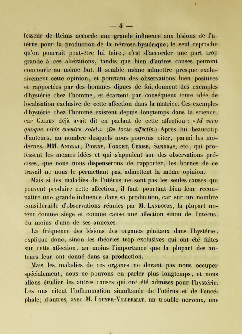 fesseur de Reiras accorde une grande influence aux lésions de l'u- lérus pour la production de la névrose hystérique; le seul reproche qu'on pourrait peut-être lui faire, c'est d'accorder une part trop grande à ces altérations, tandis que bien d'autres causes peuvent < oncourir au même but. 11 semble même admettre presque exclu- sivement cette opinion, et pourtant des observations bien positives et rapportées par des hommes dignes de foi, donnent des exemples d'hystérie chez l'homme, et écartent par conséquent toute idée de localisation exclusive de cette affection dans la matrice. Ces exemples «l'hystérie chez l'homme existent depuis longtemps dans la science, car Galien déjà avait dit en parlant de cette affection : nid vero quoque viris evenire solet.» (De locis affectis.) Après lui beaucoup d'auteurs, au nombre desquels nous pouvons citer, parmi les mo- dernes, MM. Andral, Piorry, Forget, Cerise, Sandras, etc., qui pro- fessent les mêmes idées et qui s'appuient sur des observations pré- cises, que nous nous dispenserons de rapporter, les bornes de ce travail ne nous le permettant pas, admettent la même opinion. Mais si les maladies de l'utérus ne sont pas les seules causes qui peuvent produire celte affection, il faut pourtant bien leur recon- naître une grande influence dans sa production, car sur un nombre considérable d'observations réunies par M. Landouzy, la plupart no- tent comme siège et comme cause une affection sinon de l'utérus, du moins d'une de ses annexes. La fréquence des lésions des organes génitaux dans l'hystérie, explique donc, sinon les théories trop exclusives qui ont été faites sur cette affection, au moins l'importance que la plupart des au- teurs leur ont donné dans sa production. Mais les maladies de ces organes ne devant pas nous occuper spécialement, nous ne pouvons en parler plus longtemps, et nous allons étudier les autres causes qui ont été admises pour l'hystérie. Les uns citent l'inflammation simultanée de l'utérus et de l'encé- phale; d'autres, avec M. Louyer-Villermay, un trouble nerveux, une