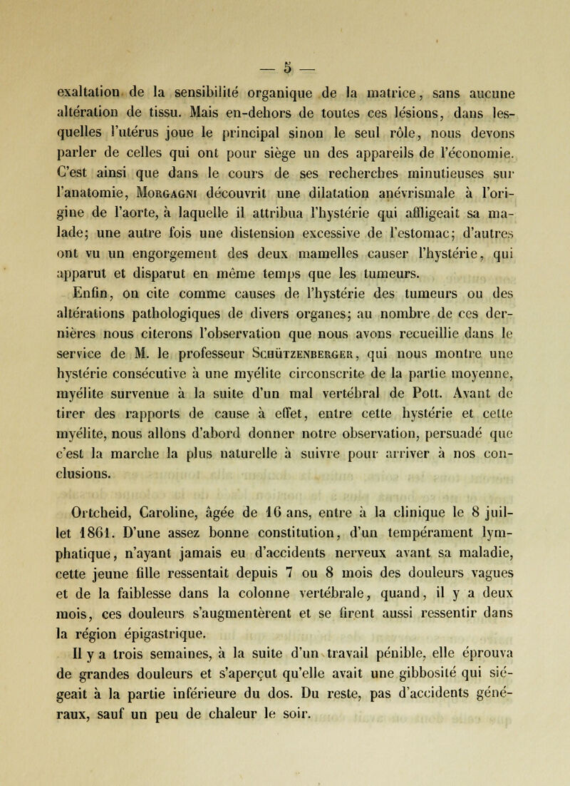 exaltation de la sensibilité organique de la matrice, sans aucune altération de tissu. Mais en-dehors de toutes ces lésions, dans les- quelles l'utérus joue le principal sinon le seul rôle, nous devons parler de celles qui ont pour siège un des appareils de l'économie. C'est ainsi que dans le cours de ses recherches minutieuses sur l'anatomie, Morgagni découvrit une dilatation anévrismale à l'ori- gine de l'aorte, à laquelle il attribua l'hystérie qui affligeait sa ma- lade; une autre fois une distension excessive de l'estomac; d'autres ont vu un engorgement des deux mamelles causer l'hystérie, qui apparut et disparut en même temps que les tumeurs. Enfin, on cite comme causes de l'hystérie des tumeurs ou des altérations pathologiques de divers organes; au nombre de ces der- nières nous citerons l'observation que nous avons recueillie dans le service de M. le professeur Scbùtzenberger , qui nous montre une hystérie consécutive à une myélite circonscrite de la partie moyenne, myélite survenue à la suite d'un mal vertébral de Pott. Avant de tirer des rapports de cause à effet, entre cette hystérie et celte myélite, nous allons d'abord donner notre observation, persuadé que c'est la marche la plus naturelle à suivre pour arriver à nos con- clusions. Ortcheid, Caroline, âgée de 16 ans, entre à la clinique le 8 juil- let 1801. D'une assez bonne constitution, d'un tempérament lym- phatique , n'ayant jamais eu d'accidents nerveux avant sa maladie, cette jeune fille ressentait depuis 7 ou 8 mois des douleurs vagues et de la faiblesse dans la colonne vertébrale, quand, il y a deux mois, ces douleurs s'augmentèrent et se firent aussi ressentir dans la région épigastrique. Il y a trois semaines, à la suite d'un travail pénible, elle éprouva de grandes douleurs et s'aperçut qu'elle avait une gibbosilé qui sié- geait à la partie inférieure du dos. Du reste, pas d'accidents géné- raux, sauf un peu de chaleur le soir.