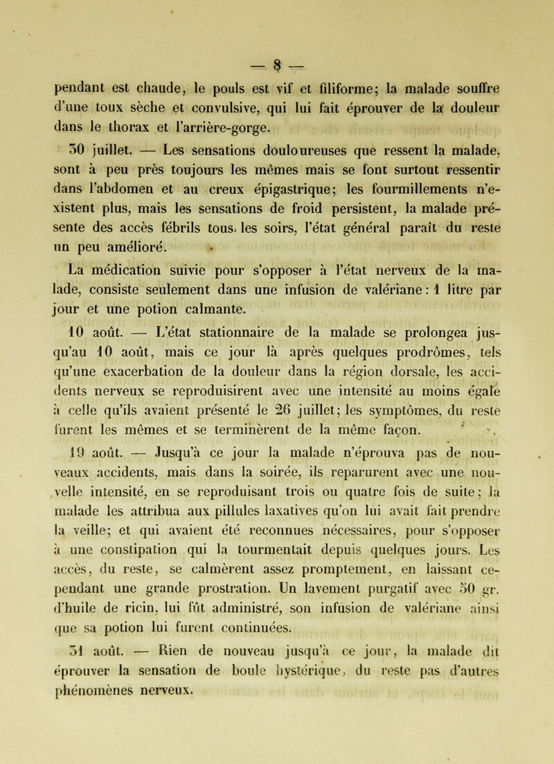 pendant est chaude, le pouls est vif et filiforme; la malade souffre d'une toux sèche et convulsive, qui lui fait éprouver de la douleur dans le thorax et l'arrière-gorge. 30 juillet. — Les sensations douloureuses que ressent la malade, sont à peu près toujours les mêmes mais se font surtout ressentir dans l'abdomen et au creux épigastrique ; les fourmillements n'e- xistent plus, mais les sensations de froid persistent, la malade pré- sente des accès fébrils tous- les soirs, l'état général paraît du reste un peu amélioré. La médication suivie pour s'opposer à l'état nerveux de la ma- lade, consiste seulement dans une infusion de valériane : 1 litre par jour et une potion calmante. 10 août. — L'état stationnaire de la malade se prolongea jus- qu'au 10 août, mais ce jour là après quelques prodromes, tels qu'une exacerbation de la douleur dans la région dorsale, les acci- dents nerveux se reproduisirent avec une intensité au moins égale à celle qu'ils avaient présenté le 26 juillet; les symptômes, du reste furent les mêmes et se terminèrent de la même façon. 19 août. — Jusqu'à ce jour la malade n'éprouva pas de nou- veaux accidents, mais dans la soirée, ils reparurent avec une nou- velle intensité, en se reproduisant trois ou quatre fois de suite; la malade les attribua aux pillules laxatives qu'on lui avait fait prendre la veille; et qui avaient été reconnues nécessaires, pour s'opposer à une constipation qui la tourmentait depuis quelques jours. Les accès, du reste, se calmèrent assez promptement, en laissant ce- pendant une grande prostration. Un lavement purgatif avec 50 gr. d'huile de ricin, lui fût administré, son infusion de valériane ainsi que sa potion lui fuient continuées. 31 août. — Rien de nouveau jusqu'à ce jour, la malade dit éprouver la sensation de boule hystérique, du reste pas d'autres phénomènes nerveux.