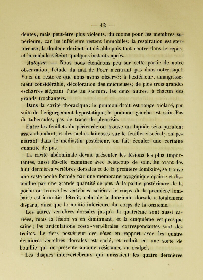 dentés, mais peut-être plus violents, du moins pour les membres su- périeurs, car les inférieurs restent immobiles; la respiration est ster- toreuse, la douleur devient intolérable puis tout rentre dans le repos, et la malade s'éteint quelques instants après. Autopsie. — Nous nous étendrons peu sur cette partie de notre observation, l'étude du mal de Pott n'entrant pas dans notre sujet. Voici du reste ce que nous avons observé: à l'extérieur, amaigrisse- ment considérable, décoloration des muqueuses; de plus trois grandes escharres siégeant l'une au sacrum, les deux autres, à chacun des grands trochanters. Dans la cavité thoracique : le poumon droit est rouge violacé, par suite de l'engorgement hypostatique, le poumon gauche est sain. Pas de tubercules, pas de trace de pleurésie. Entre les feuillets du péricarde on trouve un liquide séro-purulent assez abondant, et des taches laiteuses sur le feuillet viscéral ; en pé- nétrant dans le médiastin postérieur, on fait écouler une certaine quantité de pus. La cavité abdominale devait présenter les lésions les plus impor- tantes, aussi fût-elle examinée avec beaucoup de soin. En avant des huit dernières vertèbres dorsales et de la première lombaire, se trouve une vaste poche formée par une membrane pyogénique épaisse et dis- tendue par une grande quantité de pus. A la partie postérieure de la poche on trouve les vertèbres cariées; le corps de la première lom- baire est à moitié détruit, celui de la douzième dorsale a totalement disparu, ainsi que la moitié inférieure du corps de la onzième. Les autres vertèbres dorsales jusqu'à la quatrième sont aussi ca- riées, mais la lésion va en diminuant, et la cinquième est presque saine; les articulations costo - vertébrales correspondantes sont dé- truites. Le tiers postérieur des côtes en rapport avec les quatre dernières vertèbres dorsales est carié, et réduit en une sorte de bouillie qui ne présente aucune résistance au scalpel. Les disques intervertébraux qui unissaient les quatre dernières