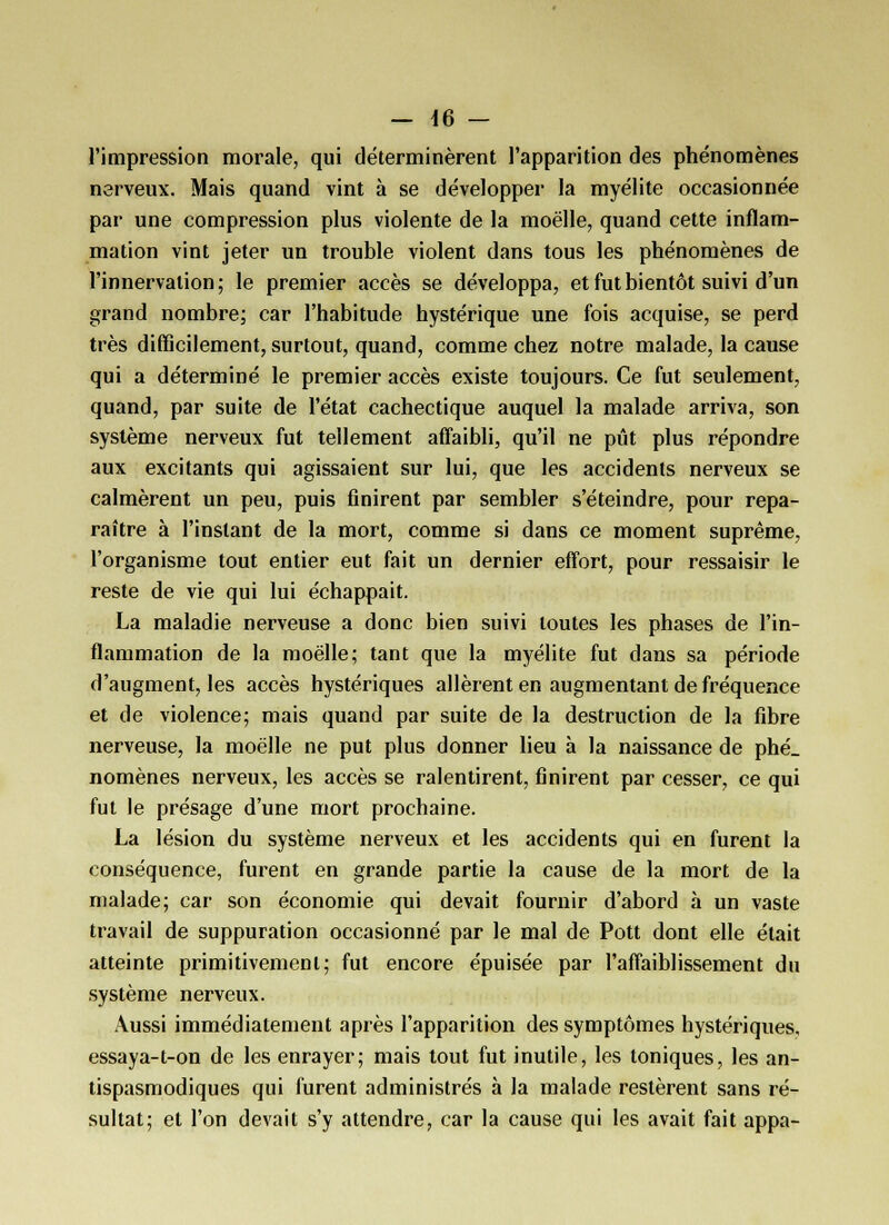 — 46 — l'impression morale, qui déterminèrent l'apparition des phénomènes nerveux. Mais quand vint à se développer la myélite occasionnée par une compression plus violente de la moelle, quand cette inflam- mation vint jeter un trouble violent dans tous les phénomènes de l'innervation ; le premier accès se développa, et fut bientôt suivi d'un grand nombre; car l'habitude hystérique une fois acquise, se perd très difficilement, surtout, quand, comme chez notre malade, la cause qui a déterminé le premier accès existe toujours. Ce fut seulement, quand, par suite de l'état cachectique auquel la malade arriva, son système nerveux fut tellement affaibli, qu'il ne pût plus répondre aux excitants qui agissaient sur lui, que les accidents nerveux se calmèrent un peu, puis finirent par sembler s'éteindre, pour repa- raître à l'instant de la mort, comme si dans ce moment suprême, l'organisme tout entier eut fait un dernier effort, pour ressaisir le reste de vie qui lui échappait. La maladie nerveuse a donc bien suivi toutes les phases de l'in- flammation de la moelle; tant que la myélite fut dans sa période d'augment, les accès hystériques allèrent en augmentant de fréquence et de violence; mais quand par suite de la destruction de la fibre nerveuse, la moelle ne put plus donner lieu à la naissance de phé_ nomènes nerveux, les accès se ralentirent, finirent par cesser, ce qui fut le présage d'une mort prochaine. La lésion du système nerveux et les accidents qui en furent la conséquence, furent en grande partie la cause de la mort de la malade; car son économie qui devait fournir d'abord à un vaste travail de suppuration occasionné par le mal de Pott dont elle était atteinte primitivement; fut encore épuisée par l'affaiblissement du système nerveux. Aussi immédiatement après l'apparition des symptômes hystériques, essaya-t-on de les enrayer; mais tout fut inutile, les toniques, les an- tispasmodiques qui furent administrés à la malade restèrent sans ré- sultat; et l'on devait s'y attendre, car la cause qui les avait fait appa-