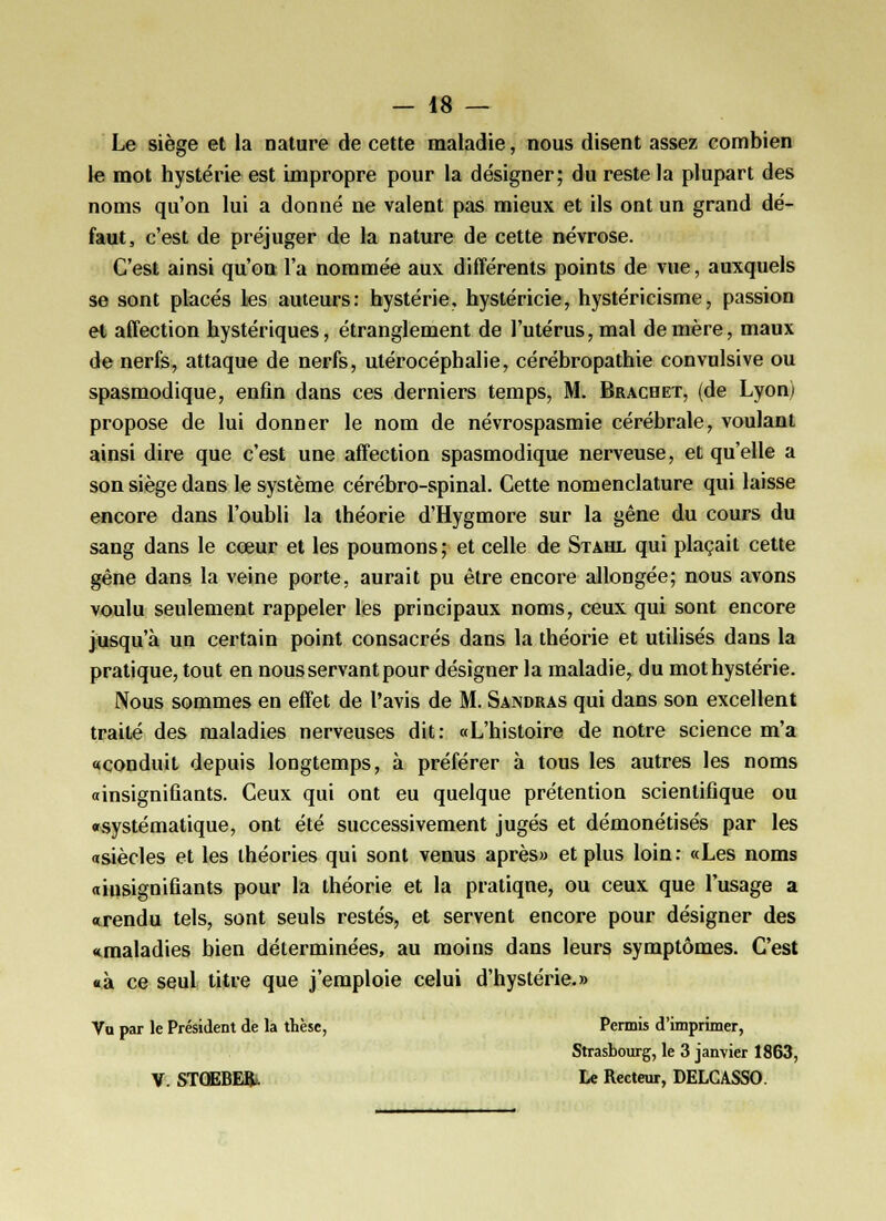 Le siège et la nature de cette maladie, nous disent assez combien le mot hystérie est impropre pour la désigner; du reste la plupart des noms qu'on lui a donné ne valent pas mieux et ils ont un grand dé- faut, c'est de préjuger de la nature de cette névrose. C'est ainsi qu'on l'a nommée aux différents points de vue, auxquels se sont placés les auteurs: hystérie, hystéricie, hystéricisme, passion et affection hystériques, étranglement de l'utérus, mal de mère, maux de nerfs, attaque de nerfs, utérocéphalie, cérébropathie convulsive ou spasmodique, enfin dans ces derniers temps, M. Brachet, (de Lyon) propose de lui donner le nom de névrospasmie cérébrale, voulant ainsi dire que c'est une affection spasmodique nerveuse, et qu'elle a son siège dans le système cérébro-spinal. Cette nomenclature qui laisse encore dans l'oubli la théorie d'Hygmore sur la gêne du cours du sang dans le cœur et les poumons; et celle de Stahx qui plaçait cette gêne dans la veine porte, aurait pu être encore allongée; nous avons voulu seulement rappeler les principaux noms, ceux qui sont encore jusqu'à un certain point consacrés dans la théorie et utilisés dans la pratique, tout en nous servant pour désigner la maladie, du mot hystérie. Nous sommes en effet de l'avis de M. Sandras qui dans son excellent traité des maladies nerveuses dit: «L'histoire de notre science m'a «conduit depuis longtemps, à préférer à tous les autres les noms «insignifiants. Ceux qui ont eu quelque prétention scientifique ou «systématique, ont été successivement jugés et démonétisés par les «siècles et les théories qui sont venus après» et plus loin: «Les noms «insignifiants pour la théorie et la pratique, ou ceux que l'usage a «rendu tels, sont seuls restés, et servent encore pour désigner des «maladies bien déterminées, au moins dans leurs symptômes. C'est «à ce seul titre que j'emploie celui d'hystérie.» Va par le Président de la thèse, Permis d'imprimer, Strasbourg, le 3 janvier 1863, V. STOEBEk Le Recteur, DELGASSO