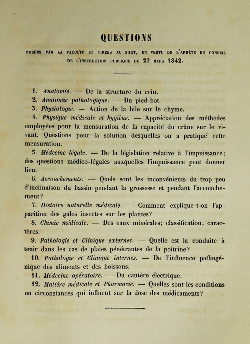 QUESTIONS POSÉES PAR LA FACULTÉ ET TIRÉES AU SORT, EN VERTU DE L ARRÊTÉ DU CONSEIL DE L'INSTRUCTION PUBLIQUE DU 22 MARS 1842. 1. Anatomie. — De la structure du rein. 2. Anatomie pathologique. — Du pied-bot. 3. Physiologie. — Action de la bile sur le chyme. 4. Physique médicale et hygiène. — Appréciation des méthodes employées pour la mensuration de la capacité du crâne sur le vi- vant. Questions pour la solution desquelles on a pratiqué cette mensuration. 5. Médecine légale. — De la législation relative à l'impuissance; des questions médico-légales auxquelles l'impuissance peut donner lieu. 6. Accouchements. — Quels sont les inconvénients du trop peu d'inclinaison du bassin pendant la grossesse et pendant l'accouche- ment? 7. Histoire naturelle médicale. — Comment explique-t-on l'ap- parition des gales insectes sur les plantes? 8. Chimie médicale. — Des eaux minérales; classification, carac- tères. 9. Pathologie et Clinique externes. — Quelle est la conduite à tenir dans les cas de plaies pénétrantes de la poitrine? 10. Pathologie et Clinique internes. — De l'influence pathogé- nique des aliments et des boissons. 11. Médecine opératoire. — Du cautère électrique. 12. Matière médicale et Pharmacie. — Quelles sont les conditions ou circonstances qui influent sur la dose des médicaments?