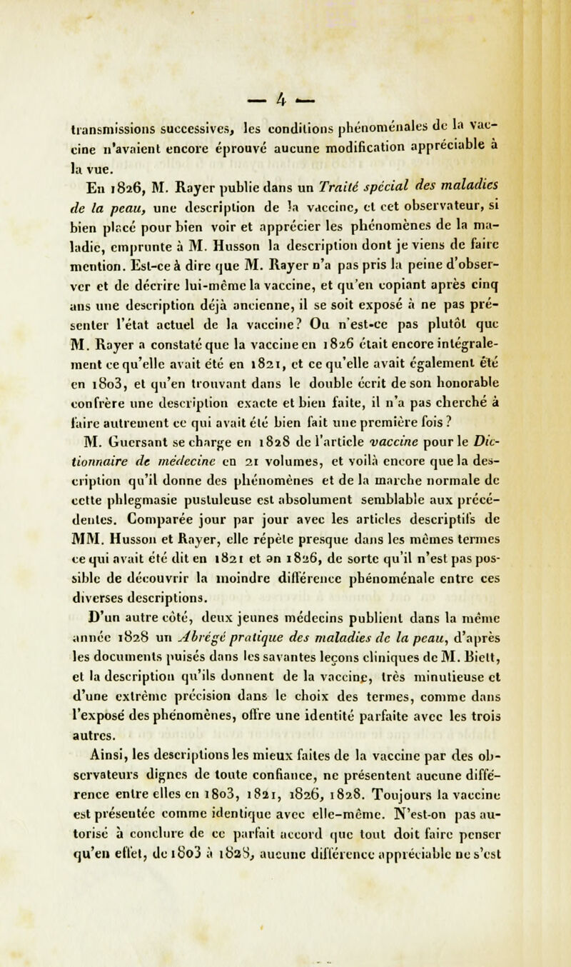 transmissions successives, les conditions phénoménales de la vac- cine n'avaient encore éprouvé aucune modification appréciable a la vue. En 1826, M. Rayer publie dans un Traité spécial des maladies de la peau, une description de la vaccine, et cet observateur, si bien placé pour bien voir et apprécier les phénomènes de la ma- ladie, emprunte à M. Husson la description dont je viens de faire mention. Est-ce à dire que M. Rayer n'a pas pris la peine d'obser- ver et de décrire lui-même la vaccine, et qu'en copiant après cinq ans une description déjà ancienne, il se soit exposé à ne pas pré- senter l'état actuel de la vaccine? Ou n'est-ce pas plutôt que M. Rayer a constaté que la vaccine en 1826 était encore intégrale- ment ce qu'elle avait été en 1821, et ce qu'elle avait également été en i8o3, et qu'en trouvant dans le double écrit de son honorable confrère une description exacte et bien faite, il n'a pas cherché à faire autrement ce qui avait élé bien fait une première fois ? M. Gucrsant se charge en 1828 de l'article vaccine pour le Dic- tionnaire de médecine en 21 volumes, et voilà encore que la des- cription qu'il donne des phénomènes et de la marche normale de cette phlegmasie pustuleuse est absolument semblable aux précé- dentes. Comparée jour par jour avec les articles descriptifs de MM. Husson et Rayer, elle répèle presque dans les mêmes termes ce qui avait été dit en 1821 et an 1826, de sorte qu'il n'est pas pos- sible de découvrir la inoindre différence phénoménale entre ces diverses descriptions. D'un autre côté, deux jeunes médecins publient dans la même année 1828 un Abrégé pratique des maladies de la peau, d'après les documents puisés dans les savantes leçons cliniques de M. Biett, et la description qu'ils donnent de la vaccine, très minutieuse et d'une extrême précision dans le choix des termes, comme dans l'exposé des phénomènes, offre une identité parfaite avec les trois autres. Ainsi, les descriptions les mieux faites de la vaccine par des ob- servateurs dignes de toute confiance, ne présentent aucune diffé- rence entre elles en i8o3, 1821, 1826, 1828. Toujours la vaccine estpréseutéc comme identique avec elle-même. N'est-on pas au- torisé à conclure de ce parfait accord que tout doit faire penser qu'en effet, de 180'j à 182S, aucune différence appréciable ne s'est