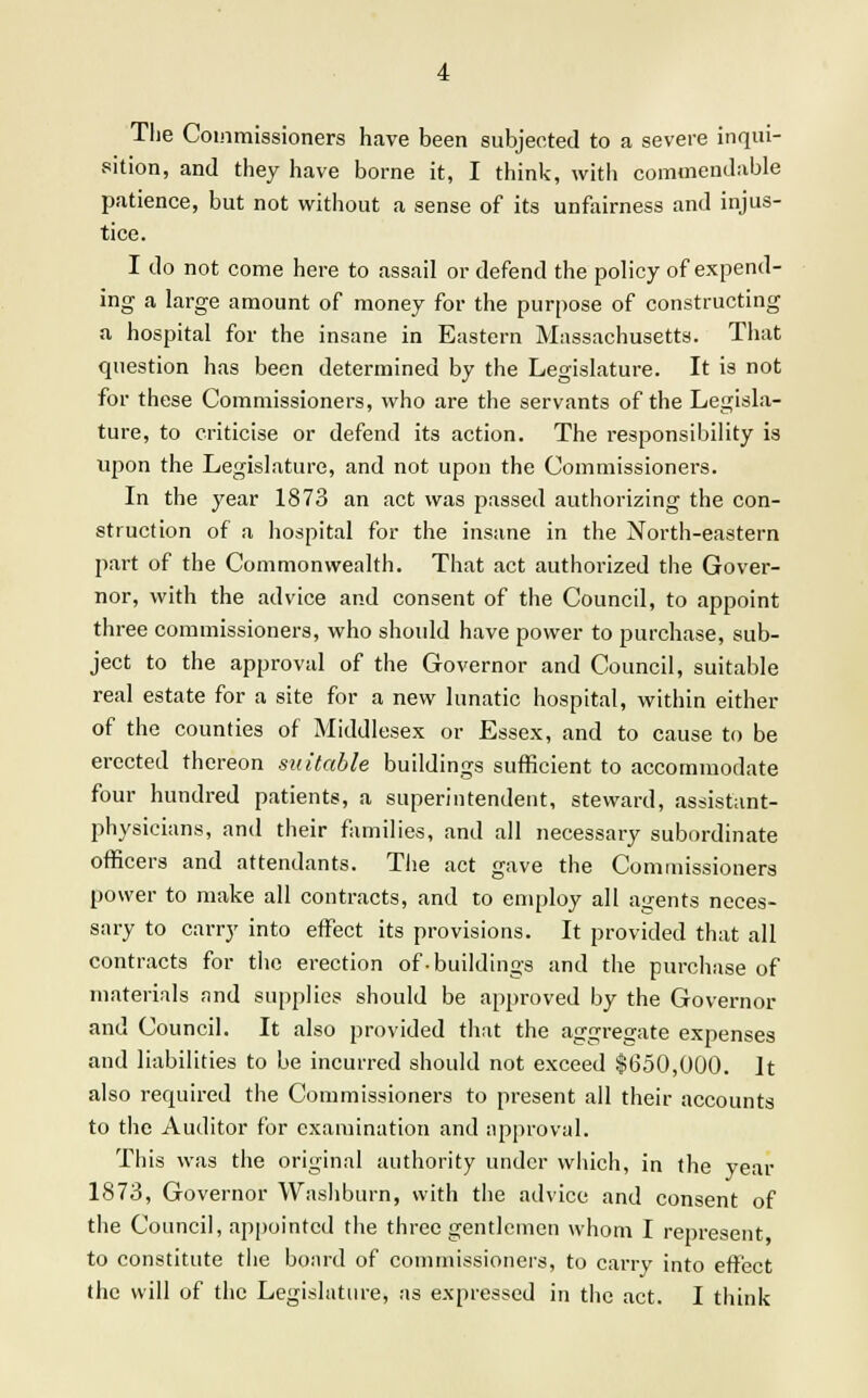 The Commissioners have been subjected to a severe inqui- sition, and they have borne it, I think, with commendable patience, but not without a sense of its unfairness and injus- tice. I do not come here to assail or defend the policy of expend- ing a large amount of money for the purpose of constructing a hospital for the insane in Eastern Massachusetts. That question has been determined by the Legislature. It is not for these Commissioners, who are the servants of the Legisla- ture, to criticise or defend its action. The responsibility is upon the Legislature, and not upon the Commissioners. In the year 1873 an act was passed authorizing the con- struction of a hospital for the insane in the North-eastern part of the Commonwealth. That act authorized the Gover- nor, with the advice and consent of the Council, to appoint three commissioners, who should have power to purchase, sub- ject to the approval of the Governor and Council, suitable real estate for a site for a new lunatic hospital, within either of the counties of Middlesex or Essex, and to cause to be erected thereon suitable buildings sufficient to accommodate four hundred patients, a superintendent, steward, assistant- physicians, and their families, and all necessary subordinate officers and attendants. The act gave the Commissioners power to make all contracts, and to employ all agents neces- sary to carry into effect its provisions. It provided that all contracts for the erection of-buildings and the purchase of materials and supplies should be approved by the Governor and Council. It also provided that the aggregate expenses and liabilities to be incurred should not exceed $650,000. It also required the Commissioners to present all their accounts to the Auditor for examination and approval. This was the original authority under which, in the year 1873, Governor Washburn, with the advice and consent of the Council, appointed the three gentlemen whom I represent to constitute the board of commissioners, to carry into effect the will of the Legislature, as expressed in the act. I think