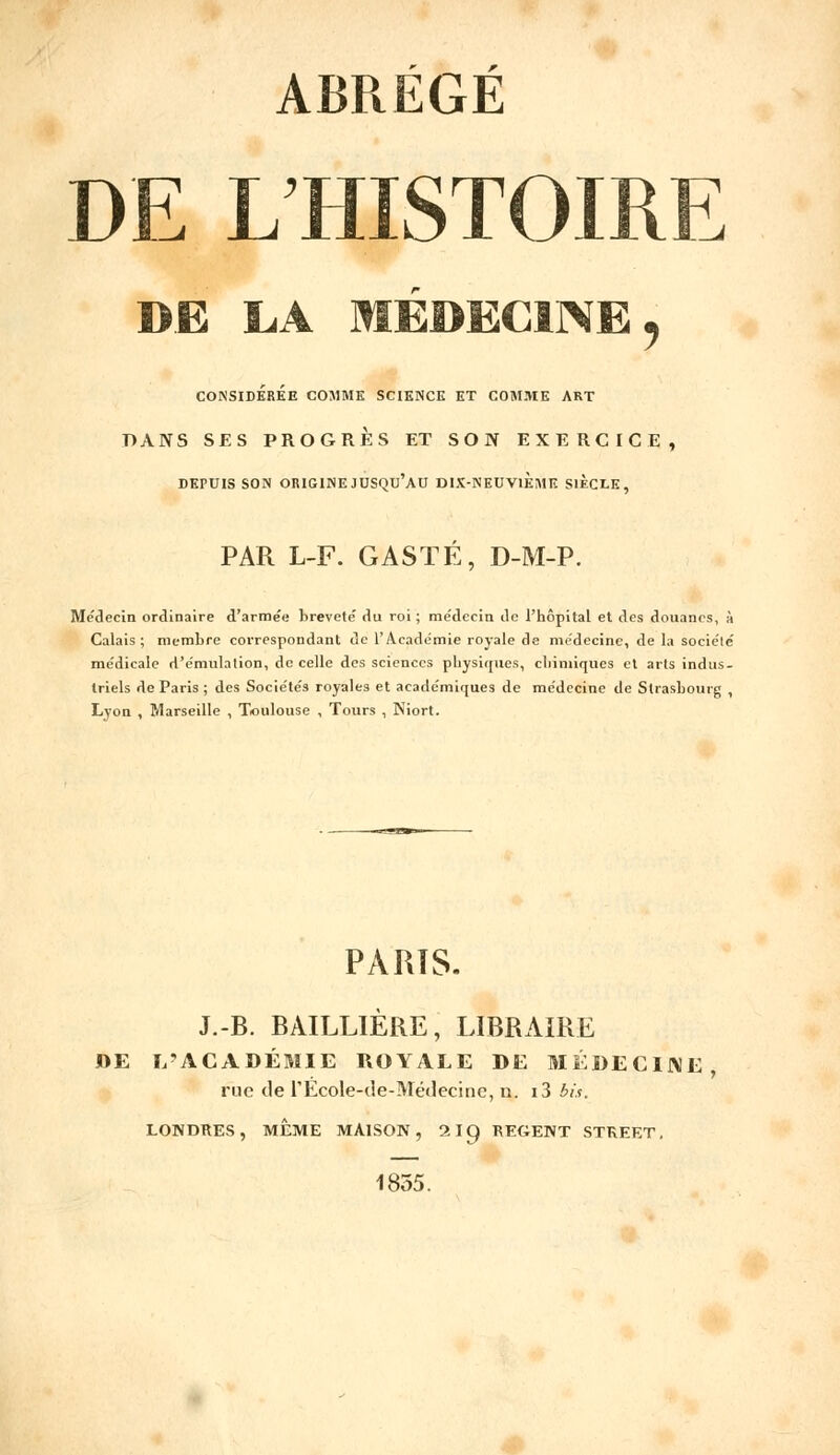 ABRÉGÉ DE L'HISTOIRE CONSIDEREE COMME SCIENCE ET COMME ART DANS SES PROGRÈS ET SON EXERCICE, DEPUIS SON ORIGINE JUSQU'AU DIX-NEUVIEME SIÈCLE, PAR L-F. GASTÉ, D-M-P. Médecin ordinaire d'arme'e breveté du roi ; me'dccin de l'hôpital et des douanes, à Calais; membre correspondant de l'Académie royale de médecine, de la société médicale d'émulation, de celle des sciences physiques, chimiques et arts indus- triels de Paris ; des Sociétés royales et académiques de médecine de Strasbourg , Lyon , Marseille , Toulouse , Tours , Niort. PARTS. J.-B. BAILLIÈRE, LIBRAIRE DE L'ACADÉMIE ROYALE DE MÉDECINE, rue de l'Ecole-de-Médecine, n. i3 bis. LONDRES, MÊME MAISON, 2IQ, REGENT STREET. 1855.