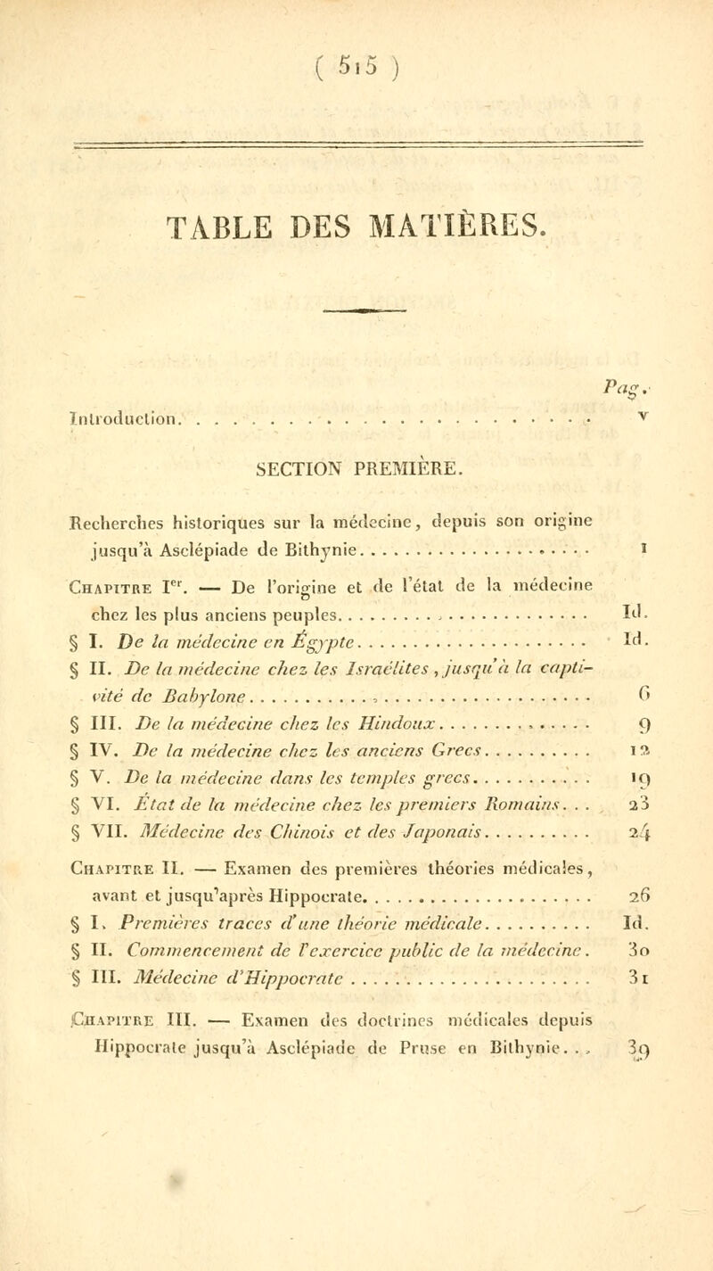 TABLE DES MATIÈRES. Pag.- Introduction v SECTION PREMIÈRE. Recherches historiques sur la médecine, depuis son origine jusqu'à Asclépiade de Bithynie ï Chapitre Ier. — De l'origine et de l'état de la médecine chez les plus anciens peuples Id. § I. De la médecine en Egypte Id. § II. De la médecine chez les Israélites , jusqu'à la capti- vité de Babylone , C» § III. De la médecine chez les Hindoux 9 § IV. De la médecine chez les anciens Grecs ï ft § V. De la médecine dans les temples grecs 19 § VI. Etat de la médecine chez les premiers Romains. . . ï3 § VII. Médecine des Chinois et des Japonais 24 Chapitre II. — Examen des premières théories médicales, avant et jusqu'après Hippocrate 26 § I. Premières traces d'une théorie médicale Id. § II. Commencement de Vexercice public de la médecine. 3o § III. Médecine d'Hippocrate 31 Chapitre III. — Examen des doctrines médicales depuis Hippocrate jusqu'à Asclépkuie de Pruse en Bithynie.... îg