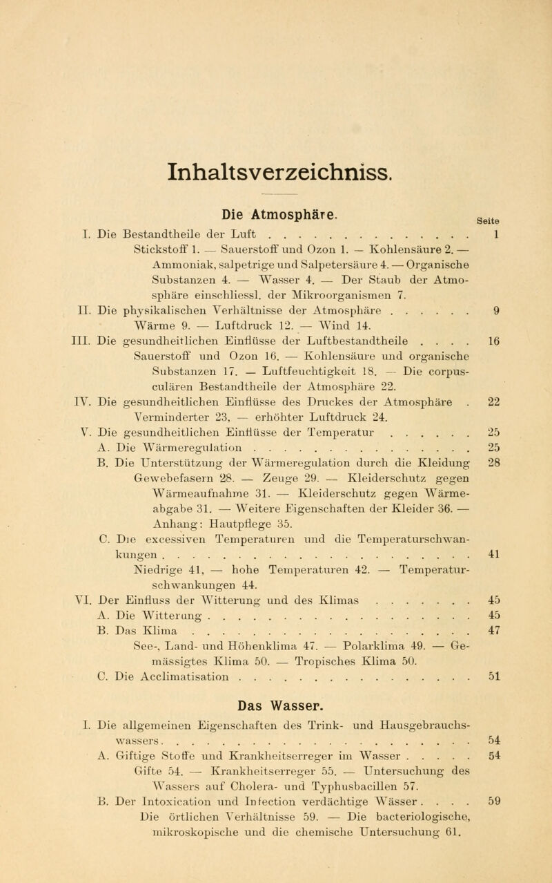 Inhaltsverzeichniss. Die Atmosphäre. Seite I. Die Bestandtheile der Luft 1 Stickstoff 1. — Sauerstoff und Ozon 1. — Kohlensäure 2.— Ammoniak, salpetrige und Salpetersäure 4. — Organische Substanzen 4. — Wasser 4. — Der Staub der Atmo- sphäre einschliessl. der Mikroorganismen 7. II. Die physikalischen Verhältnisse der Atmosphäre 9 Wärme 9. — Luftdruck 12. — Wind 14. III. Die gesundheitlichen Einflüsse der Luftbestandtheile .... 16 Sauerstoff und Ozon 16. — Kohlensäure und organische Substanzen 17. — Luftfeuchtigkeit 18. — Die corpus- culären Bestandtheile der Atmosphäre 22. IV. Die gesundheitlichen Einflüsse des Druckes der Atmosphäre . 22 Verminderter 23, — erhöhter Luftdruck 24. V. Die gesundheitlichen Einflüsse der Temperatur 25 A. Die Wärmeregulation 25 B. Die Unterstützung der Wärmeregulation durch die Kleidung 28 Gewebefasern 28. — Zeuge 29. — Kleiderschutz gegen Wärmeaufnahme 31. — Kleiderschutz gegen Wärme- abgabe 31. — Weitere Eigenschaften der Kleider 36. — Anhang: Hautpflege 35. C. Die excessiven Temperaturen und die Temperaturschwan- kungen 41 Niedrige 41, — hohe Temperaturen 42. — Temperatur- schwankungen 44. VI. Der Einfluss der Witterung und des Klimas 45 A. Die Witterung 45 B. Das Klima 47 See-, Land- und Höhenklima 47. — Polarklima 49. — Ge- mässigtes Klima 50. — Tropisches Klima 50. C. Die Acclimatisation 51 Das Wasser. I. Die allgemeinen Eigenschaften des Trink- und Hausgebrauchs- wassers 54 A. Giftige Stoffe und Krankheitserreger im Wasser 54 Gifte 54. — Krankheitserreger 55. ■— Untersuchung des Wassers auf Cholera- und Typhusbacillen 57. B. Der Intoxication und Infection verdächtige Wässer. ... 59 Die örtlichen Verhältnisse 59. — Die bacteriologische, mikroskopische und die chemische Untersuchung 61.