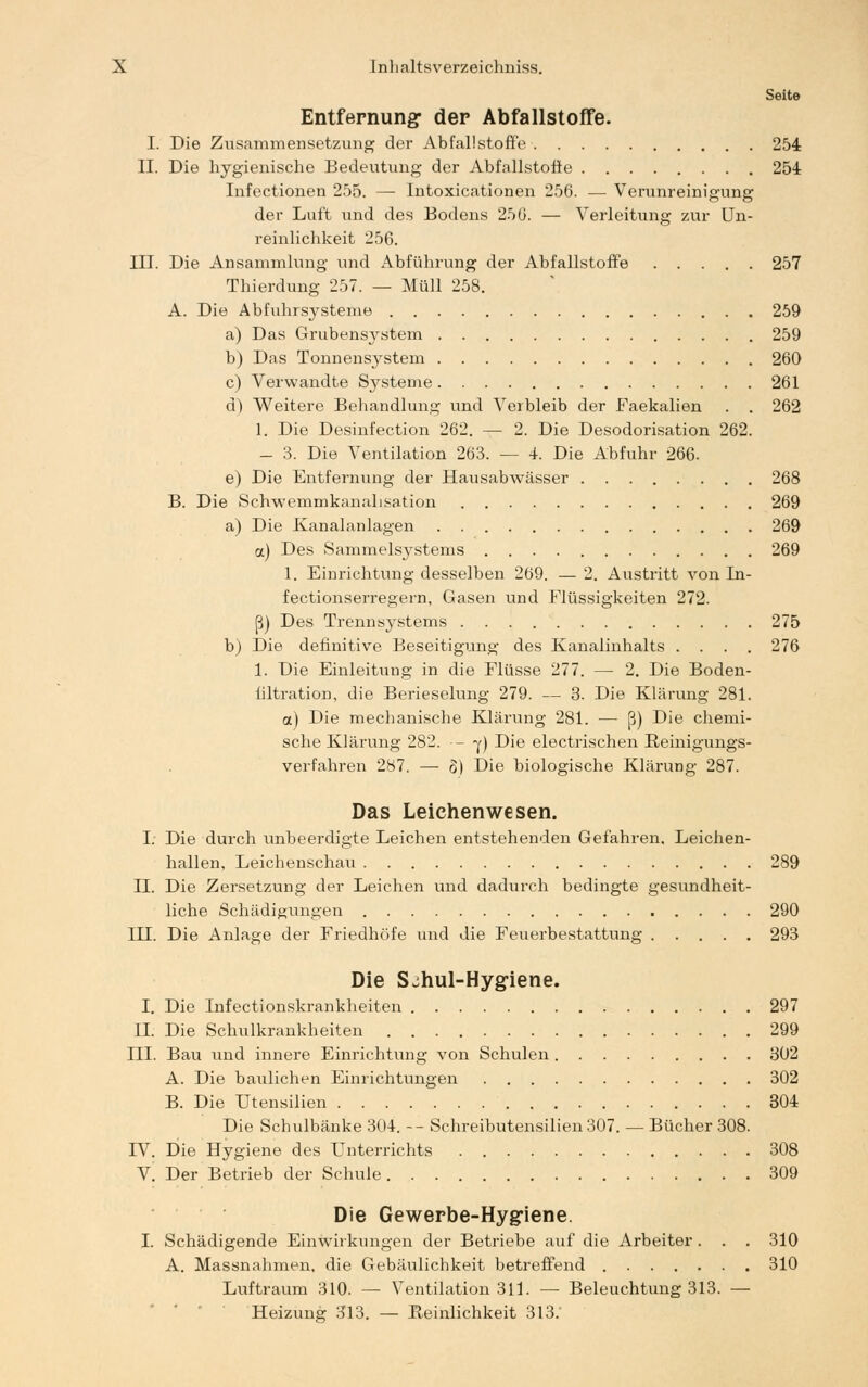 Seite Entfernung: der Abfallstoffe. I. Die Zusammensetzung der Abfaüstoffe 254 II. Die hygienische Bedeutung der Abfallstofle 254 Infectionen 255. — Intoxicationen 256. ■— Verunreinigung der Luft und des Bodens 250. — Verleitung zur Un- reinlichkeit 256. 117. Die Ansammlung und Abführung der Abfallstoffe 257 Thierdung 257. — Müll 258. A. Die Abfuhrsysteme 259 a) Das Grubensystem 259 b) Das Tonnensystem 260 c) Verwandte Systeme 261 d) Weitere Behandlung und Verbleib der Faekalien . . 262 1. Die Desinfection 262. — 2. Die Desodorisation 262. - 3. Die Ventilation 263. — 4. Die Abfuhr 266. e) Die Entfernung der Hausabwässer 268 B. Die Schwemmkanalisation 269 a) Die Kanalanlagen 269 a) Des Sammelsystems 269 1. Einrichtung desselben 269. — 2. Austritt von In- fectionserregern, Gasen und Flüssigkeiten 272. ß) Des Trennsystems 275 b) Die definitive Beseitigung des Kanalinhalts .... 276 1. Die Einleitung in die Flüsse 277. — 2. Die Boden- filtration, die Berieselung 279. — 3. Die Klärung 281. a) Die mechanische Klärung 281. •— ß) Die chemi- sche Klärung 282. - y) Die electrischen Reinigungs- verfahren 287. — o) Die biologische Klärung 287. Das Leichenwesen. I. Die durch unbeerdigte Leichen entstehenden Gefahren. Leichen- hallen, Leichenschau 289 IL Die Zersetzung der Leichen und dadurch bedingte gesundheit- liche Schädigungen 290 III. Die Anlage der Friedhöfe und die Feuerbestattung 293 Die S^hul-Hyg-iene. I. Die Infectionskrankheiten 297 IL Die Schulkrankheiten 299 III. Bau und innere Einrichtung von Schulen 302 A. Die baulichen Einrichtungen 302 B. Die Utensilien 304 Die Schulbänke 304 -- Schreibutensilien 307. — Bücher 308. D7. Die Hygiene des Unterrichts 308 V. Der Betrieb der Schule 309 Die Gewerbe-Hygiene. I. Schädigende Einwirkungen der Betriebe auf die Arbeiter. . . 310 A. Massnahmen, die Gebäulichkeit betreffend 310 Luftraum 310. — Ventilation 311. — Beleuchtung 313. — Heizung 313. — Reinlichkeit 313.'