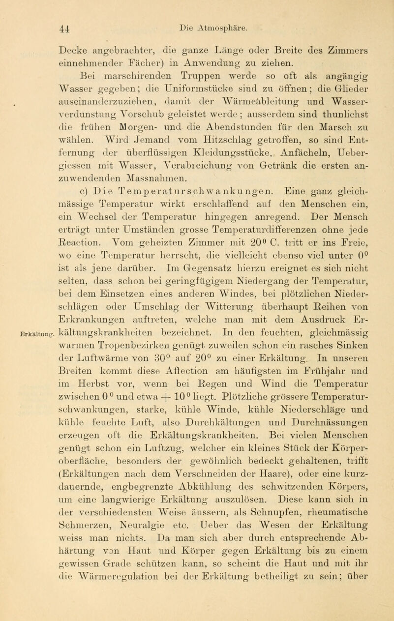 Decke angebrachter, die ganze Länge oder Breite des Zimmers einnehmender Fächer) in Anwendung zu ziehen. Bei marschirenden Truppen werde so oft als angängig Wasser gegeben; die Uniformstücke sind zu öffnen; die Glieder auseinanderzuziehen, damit der Wärmeableitung und Wasser- verdunstung Vorschub geleistet werde ; ausserdem sind thunlichst die frühen Morgen- und die Abendstunden für den Marsch zu wählen. Wird Jemand vom Hitzschlag getroffen, so sind Ent- fernung der überflüssigen Kleidungsstücke, Anfächeln, Ueber- giessen mit Wasser, Verabreichung von Getränk die ersten an- zuwendenden Massnahmen. c) Die Temperaturschwankungen. Eine ganz gleich- massige Temperatur wirkt erschlaffend auf den Menschen ein, ein Wechsel der Temperatur hingegen anregend. Der Mensch erträgt unter Umständen grosse Temperaturdifferenzen ohne jede Eeaction. Vom geheizten Zimmer mit 20° C. tritt er ins Freie, wo eine Temperatur herrscht, die vielleicht ebenso viel unter 0° ist als jene darüber. Im Gegensatz hierzu ereignet es sich nicht selten, dass schon bei geringfügigem Niedergang der Temperatur, bei dem Einsetzen eines anderen Windes, bei plötzlichen Nieder- schlägen oder Umschlag der Witterung überhaupt Reihen von Erkrankungen auftreten, welche man mit dem Ausdruck Er- Erkäitung. kältungskrankheiten bezeichnet. In den feuchten, gleichmässig warmen Tropen bezirken genügt zuweilen schon ein rasches Sinken der Luftwärme von 30° auf 20° zu einer Erkältung. In unseren Breiten kommt diese Afiection am häufigsten im Frühjahr und im Herbst vor, wenn bei Regen und Wind die Temperatur zwischen 0 ° und etwa -[-10° liegt. Plötzliche grössere Temperatur- schwankungen, starke, kühle Winde, kühle Niederschläge und kühle feuchte Luft, also Durchkältungen und Durchnässungen erzeugen oft die Erkältungskrankheiten. Bei vielen Menschen genügt schon ein Luftzug, welcher ein kleines Stück der Körper- oberfläche, besonders der gewöhnlich bedeckt gehaltenen, trifft (Erkältungen nach dem Verschneiden der Haare), oder eine kurz- dauernde, engbegrenzte Abkühlung des schwitzenden Körpers, um eine langwierige Erkältung auszulösen. Diese kann sich in der verschiedensten Weise äussern, als Schnupfen, rheumatische Schmerzen, Neuralgie etc. Ueber das Wesen der Erkältung weiss man nichts. Da man sich aber durch entsprechende Ab- härtung von Haut und Körper gegen Erkältung bis zu einem gewissen Grade schützen kann, so scheint die Haut und mit ihr die Wärmeregulation bei der Erkältung betheiligt zu sein; über