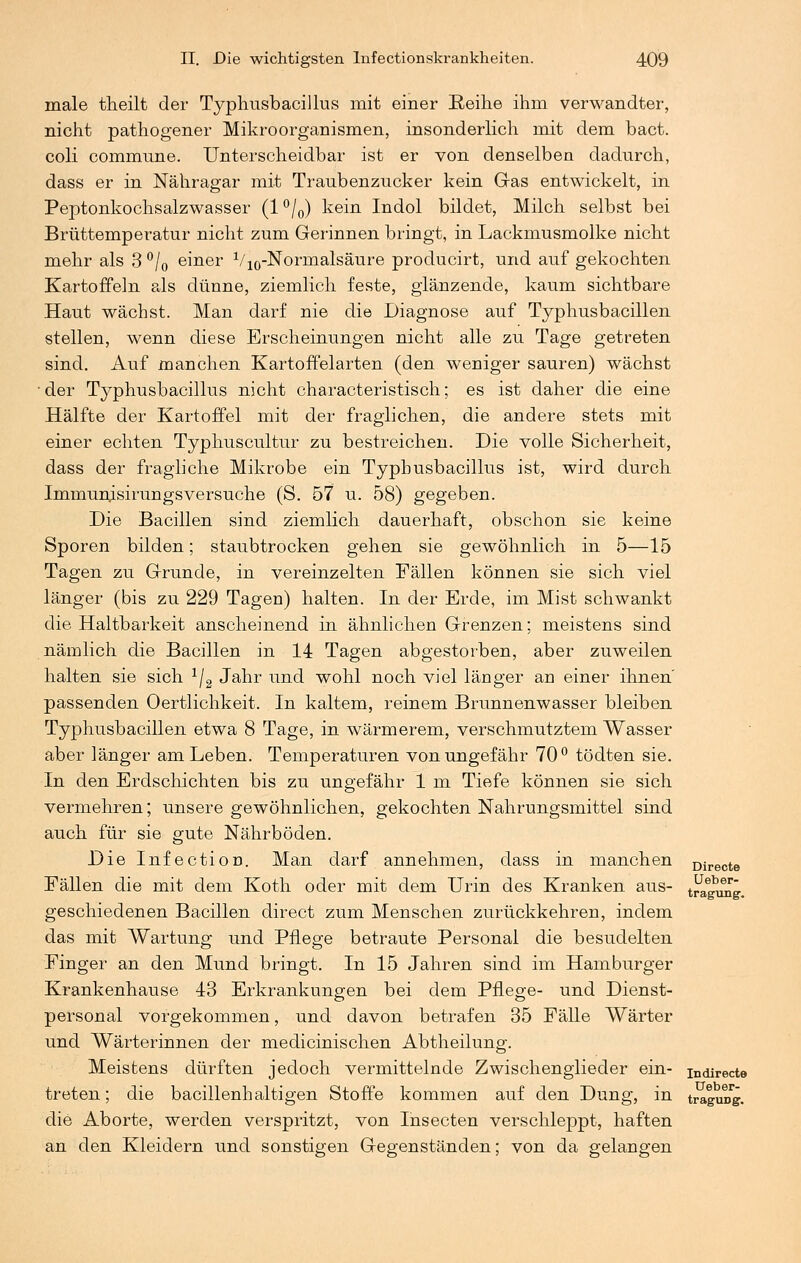 male theilt der Typhusbacillus mit einer Reihe ihm verwandter, nicht pathogener Mikroorganismen, insonderlich mit dem bact. coli commune. Unterscheidbar ist er von denselben dadurch, dass er in Nähragar mit Traubenzucker kein Gas entwickelt, in Peptonkochsalzwasser (l°/0) kein Indol bildet, Milch selbst bei Brüttemperatur nicht zum Gerinnen bringt, in Lackmusmolke nicht mehr als 3 °/0 einer V10-Normalsäure producirt, und auf gekochten Kartoffeln als dünne, ziemlich feste, glänzende, kaum sichtbare Haut wächst. Man darf nie die Diagnose auf Typhusbacillen stellen, wenn diese Erscheinungen nicht alle zu Tage getreten sind. Auf manchen Kartoffelarten (den weniger sauren) wächst der Typhusbacillus nicht characteristisch; es ist daher die eine Hälfte der Kartoffel mit der fraglichen, die andere stets mit einer echten Typhuscultur zu bestreichen. Die volle Sicherheit, dass der fragliche Mikrobe ein Typhusbacillus ist, wird durch Immumsirungsversuche (S. 57 u. 58) gegeben. Die Bacillen sind ziemlich dauerhaft, obschon sie keine Sporen bilden; staubtrocken gehen sie gewöhnlich in 5—15 Tagen zu Grunde, in vereinzelten Fällen können sie sich viel länger (bis zu 229 Tagen) halten. In der Erde, im Mist schwankt die Haltbarkeit anscheinend in ähnlichen Grenzen; meistens sind nämlich die Bacillen in 14 Tagen abgestorben, aber zuweilen halten sie sich 1j2 Jahr und wohl noch viel länger an einer ihnen' passenden Oertlichkeit. In kaltem, reinem Brunnenwasser bleiben Typhusbacillen etwa 8 Tage, in wärmerem, verschmutztem Wasser aber länger am Leben. Temperaturen von ungefähr 70° tödten sie. In den Erdschichten bis zu ungefähr 1 m Tiefe können sie sich vermehren; unsere gewöhnlichen, gekochten Nahrungsmittel sind auch für sie gute Nährböden. Die Infection. Man darf annehmen, dass in manchen Directe Fällen die mit dem Koth oder mit dem Urin des Kranken aus- t^gung. geschiedenen Bacillen direct zum Menschen zurückkehren, indem das mit Wartung und Pflege betraute Personal die besudelten Finger an den Mund bringt. In 15 Jahren sind im Hamburger Krankenhause 43 Erkrankungen bei dem Pflege- und Dienst- personal vorgekommen, und davon betrafen 35 Fälle Wärter und Wärterinnen der medicinischen Abtheilung. Meistens dürften jedoch vermittelnde Zwischenglieder ein- indirecte treten; die bacillenhaltigen Stoffe kommen auf den Dung, in traguDg. die Aborte, werden verspritzt, von Insecten verschleppt, haften an den Kleidern und sonstigen Gegenständen; von da gelangen