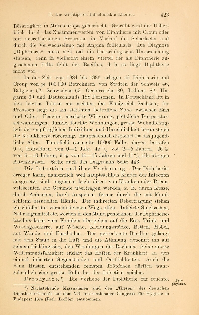 Bösartigkeit in Mitteleuropa geherrscht. Getrübt wird der Ueber- blick durch das Zusammenwerfen von Diphtherie mit Croup oder mit necrotisirenden Processen im Verlauf des Scharlachs und durch die Verwechselung mit Angina follicularis. Die Diagnose „Diphtherie muss sich auf die bacteriologische Untersuchung stützen, denn in vielleicht einem Viertel der als Diphtherie an- gesehenen Fälle fehlt der Bacillus, d. h. es liegt Diphtherie nicht vor. In der Zeit von 1884 bis 1886 erlagen an Diphtherie und Croup von je 100 000 Bewohnern von Städten der Schweiz 46, Belgiens 52, Schwedens 63, Oesterreichs 80, Italiens 82, Un- garns 99 und Deutschlands 188 Personen. In Deutschland litt in den letzten Jahren am meisten das Königreich Sachsen; für Preussen liegt die am stärksten betroffene Zone zwischen Ems und Oder. Feuchte, nasskalte Witterung, plötzliche Temperatur- schwankungen, dunkle, feuchte Wohnungen, grosse Wohndichtig- keit der empfänglichen Individuen und Unreinlichkeit begünstigen die Krankheitsverbreitung. Hauptsächlich disponirt ist das jugend- liche Alter. Thursfield sammelte 10000 Fälle, davon betrafen 9 °/0 Individuen von 0—1 Jahr, 45 °/0 von 2—5 Jahren, 26 % von 6 — 10 Jahren, 9 % von 10—15 Jahren und ll°/0 alle übrigen Altersklassen. Siehe auch das Diagramm Seite 443. Die Infection und ihre Verhütung. Der Diphtherie- erreger kann, namentlich weil hauptsächlich Kinder der Infection ausgesetzt sind, ungemein leicht direct von Kranken oder Eecon- valescenten auf Gesunde übertragen werden, z. B. durch .Küsse, durch Anhusten, durch Anspeien, ferner durch die mit Mund- schleim besudelten Hände. Der indirecten Uebertragung stehen gleichfalls die verschiedensten Wege offen. Inficirte Spielsachen, Nahrungsmittel etc. werden in den Mund genommen; der Diphtherie- bacillus kann vom Kranken übergehen auf die Ess-, Trink- und Waschgeschirre, auf Wäsche, Kleidungsstücke, Betten, Möbel, auf Wände und Fussboden. Der getrocknete Bacillus gelangt mit dem Staub in die Luft, und die Athmung deponirt ihn auf seinem Lieblingssitz, den Wandungen des Rachens. Seine grosse Widerstandsfähigkeit erklärt das Haften der Krankheit an den einmal inncirten Gegenständen und Oertlichkeiten. Auch die beim Husten entstehenden feinsten Tröpfchen dürften wahr- scheinlich eine grosse Rolle bei der Infection spielen. Prophylaxe.*) Die Vorliebe der Diphtherie für feuchte, Pr0. phylaxe. *) Nachstehende Massnahmen sind den „Thesen des deutschen Diphtherie-Cornites auf dem VII. internationalen Congress für Hygiene in Budapest 1894 (Ref.: LöfFler) entnommen.