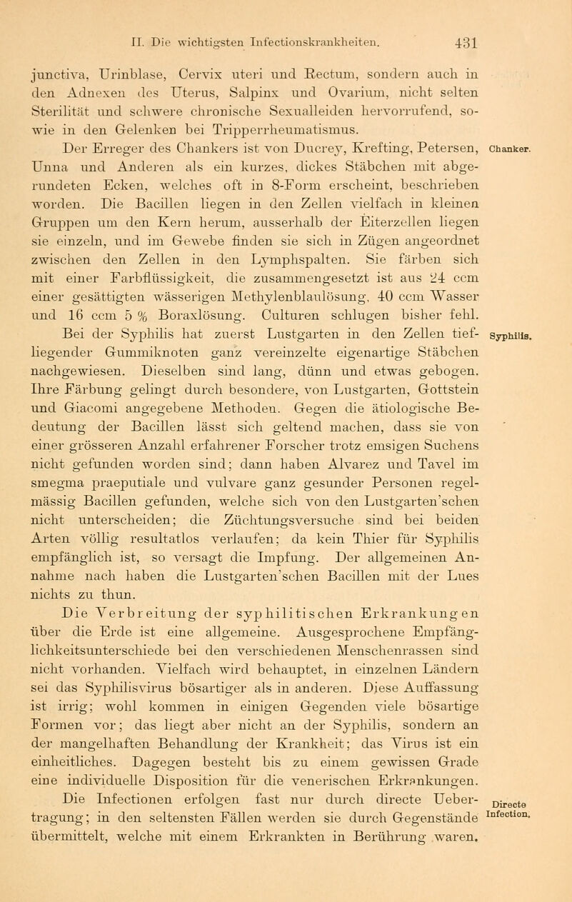 junctiva, Urinblase, Cervix uteri und Rectum, sondern auch in den Adnexen des Uterus, Salpinx und Ovariuni, nicht selten Sterilität und schwere chronische Sexualleiden hervorrufend, so- wie in den Gelenken bei Tripperrheumatismus. Der Erreger des Chankers ist von Ducrey, Krefting, Petersen, chanker. Unna und Anderen als ein kurzes, dickes Stäbchen mit abge- rundeten Ecken, welches oft in 8-Forai erscheint, beschrieben worden. Die Bacillen liegen in den Zellen vielfach in kleinen Gruppen um den Kern herum, ausserhalb der Eiterzellen liegen sie einzeln, und im Gewebe finden sie sich in Zügen angeordnet zwischen den Zellen in den Lyrnphspalten. Sie färben sich mit einer Farbflüssigkeit, die zusammengesetzt ist aus 24 ccm einer gesättigten wässerigen Methylenblaulösung, 40 ccm Wasser und 16 ccm 5 % Boraxlösung. Culturen schlugen bisher fehl. Bei der Syphilis hat zuerst Lustgarten in den Zellen tief- Syphilis, liegender Gummiknoten ganz vereinzelte eigenartige Stäbchen nachgewiesen. Dieselben sind lang, dünn und etwas gebogen. Ihre Färbung gelingt durch besondere, von Lustgarten, Gottstein und Giacomi angegebene Methoden. Gegen die ätiologische Be- deutung der Bacillen lässt sich geltend machen, dass sie von einer grösseren Anzahl erfahrener Forscher trotz emsigen Suchens nicht gefunden worden sind; dann haben Alvarez und Tavel im smegma praeputiale und vulvare ganz gesunder Personen regel- mässig Bacillen gefunden, welche sich von den Lustgarten'schen nicht unterscheiden; die Züchtungsversuche sind bei beiden Arten völlig resultatlos verlaufen; da kein Thier für Syphilis empfänglich ist, so versagt die Impfung. Der allgemeinen An- nahme nach haben die Lustgarten'schen Bacillen mit der Lues nichts zu thun. Die Verbreitung der syphilitischen Erkrankungen über die Erde ist eine allgemeine. Ausgesprochene Empfäng- lichkeitsunterschiede bei den verschiedenen Menschenrassen sind nicht vorhanden. Vielfach wird behauptet, in einzelnen Ländern sei das Syphilisvirus bösartiger als in anderen. Diese Auffassung ist irrig; wohl kommen in einigen Gegenden viele bösartige Formen vor; das liegt aber nicht an der Syphilis, sondern an der mangelhaften Behandlung der Krankheit; das Virus ist ein einheitliches. Dagegen besteht bis zu einem gewissen Grade eine individuelle Disposition für die venerischen Erkrankungen. Die Infectionen erfolgen fast nur durch directe Ueber- £,^^9 tragung; in den seltensten Fällen werden sie durch Gegenstände Infectlon- übermittelt, welche mit einem Erkrankten in Berührung waren.