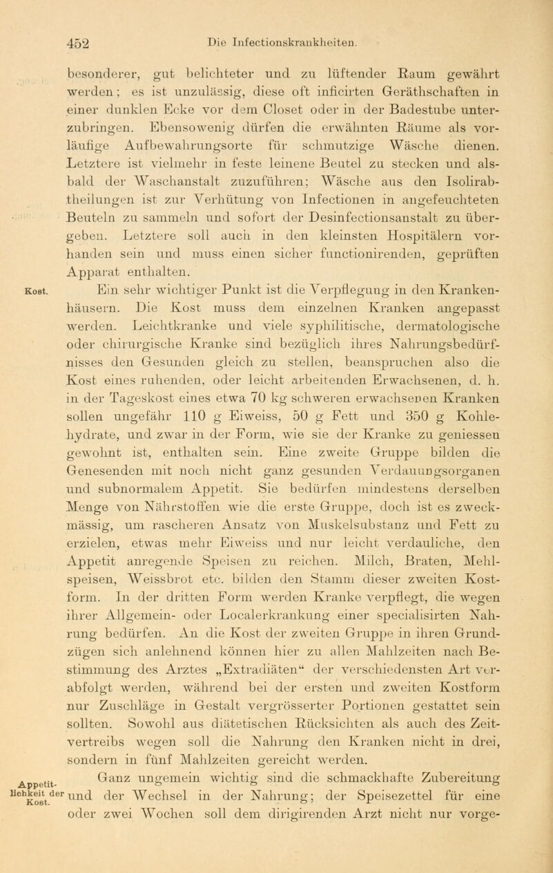 besonderer, gut belichteter und zu lüftender Raum gewährt werden; es ist unzulässig, diese oft inficirten Gerätschaften in einer dunklen Ecke vor dem Closet oder in der Badestube unter- zubringen. Ebensowenig dürfen die erwähnten Räume als vor- läufige Aufbewahrungsorte für schmutzige Wäsche dienen. Letztere ist vielmehr in feste leinene Beutel zu stecken und als- bald der Waschanstalt zuzuführen; Wäsche aus den Isolirab- theilungen ist zur Verhütung von Infectionen in angefeuchteten Beuteln zu sammeln und sofort der Desinfectionsanstalt zu über- geben. Letztere soll auch in den kleinsten Hospitälern vor- handen sein und muss einen sicher functionirenden, geprüften Apparat enthalten. Kost. Ein sehr wichtiger Punkt ist die Verpflegung in den Kranken- häusern. Die Kost muss dem einzelnen Kranken angepasst werden. Leichtkranke und viele syphilitische, dermatologische oder chirurgische Kranke sind bezüglich ihres Nahrungsbedürf- nisses den Gesunden gleich zu stellen, beanspruchen also die Kost eines ruhenden, oder leicht arbeitenden Erwachsenen, d. h. in der Tageskost eines etwa 70 kg schweren erwachsenen Kranken sollen ungefähr 110 g Ei weiss, 50 g Fett und 350 g Kohle- hydrate, und zwar in der Form, wie sie der Kranke zu gemessen gewohnt ist, enthalten sein. Eine zweite Gruppe bilden die Genesenden mit noch nicht ganz gesunden Verdauungsorganen und subnormalem Appetit. Sie bedürfen mindestens derselben Menge von Nährstoffen wie die erste Gruppe, doch ist es zweck- mässig, um rascheren Ansatz von Muskelsubstanz und Fett zu erzielen, etwas mehr Ei weiss und nur leicht verdauliche, den Appetit anregende Speisen zu reichen. Milch, Braten, Mehl- speisen, Weissbrot etc. bilden den Stamm dieser zweiten Kost- form. In der dritten Form werden Kranke verpflegt, die wegen ihrer Allgemein- oder Localerkrankung einer specialisirten Nah- rung bedürfen. An die Kost der zweiten Gruppe in ihren Grund- zügen sich anlehnend können hier zu allen Mahlzeiten nach Be- stimmung des Arztes „Extradiäten der verschiedensten Art ver- abfolgt werden, während bei der ersten und zweiten Kostform nur Zuschläge in Gestalt vergrösserter Portionen gestattet sein sollten. Sowohl aus diätetischen Rücksichten als auch des Zeit- vertreibs wegen soll die Nahrung den Kranken nicht in drei, sondern in fünf Mahlzeiten gereicht werden, etu Ganz ungemein wichtig sind die schmackhafte Zubereitung Uch£ogtderund der Wechsel in der Nahrung; der Speisezettel für eine oder zwei Wochen soll dem dirigirenden Arzt nicht nur vorge-