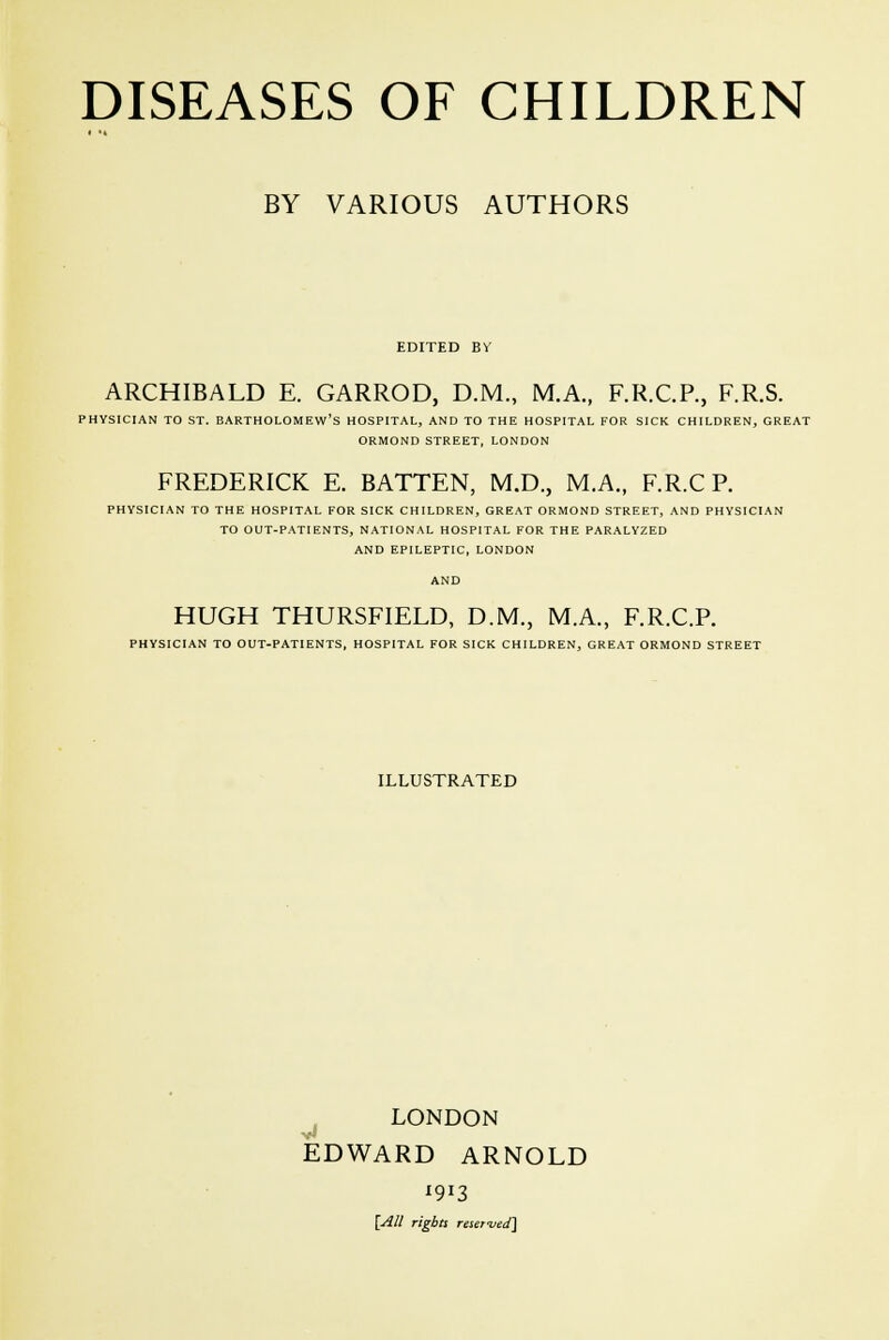 BY VARIOUS AUTHORS EDITED BV ARCHIBALD E. GARROD, D.M., M.A., F.RC.R, F.R.S. PHYSICIAN TO ST. BARTHOLOMEW'S HOSPITAL, AND TO THE HOSPITAL FOR SICK CHILDREN, GREAT ORMOND STREET, LONDON FREDERICK E. BATTEN, M.D., M.A., F.R.C P. PHYSICIAN TO THE HOSPITAL FOR SICK CHILDREN, GREAT ORMOND STREET, AND PHYSICIAN TO OUT-PATIENTS, NATIONAL HOSPITAL FOR THE PARALYZED AND EPILEPTIC, LONDON AND HUGH THURSFIELD, D.M., M.A., F.R.C.P. PHYSICIAN TO OUT-PATIENTS, HOSPITAL FOR SICK CHILDREN, GREAT ORMOND STREET ILLUSTRATED LONDON EDWARD ARNOLD '9*3 [All rights reserved]