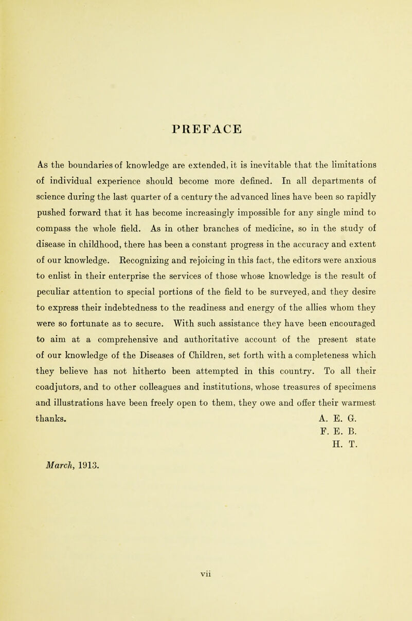 PREFACE A.s the boundaries of knowledge are extended, it is inevitable that the limitations of individual experience should become more denned. In all departments of science during the last quarter of a century the advanced lines have been so rapidly pushed forward that it has become increasingly impossible for any single mind to compass the whole field. As in other branches of medicine, so in the study of disease in childhood, there has been a constant progress in the accuracy and extent of our knowledge. Recognizing and rejoicing in this fact, the editors were anxious to enlist in their enterprise the services of those whose knowledge is the result of peculiar attention to special portions of the field to be surveyed, and they desire to express their indebtedness to the readiness and energy of the allies whom they were so fortunate as to secure. With such assistance they have been encouraged to aim at a comprehensive and authoritative account of the present state of our knowledge of the Diseases of Children, set forth with a completeness which they believe has not hitherto been attempted in this country. To all their coadjutors, and to other colleagues and institutions, whose treasures of specimens and illustrations have been freely open to them, they owe and offer their warmest thanks. A. E. G. F. E. B. H. T. March, 1913.