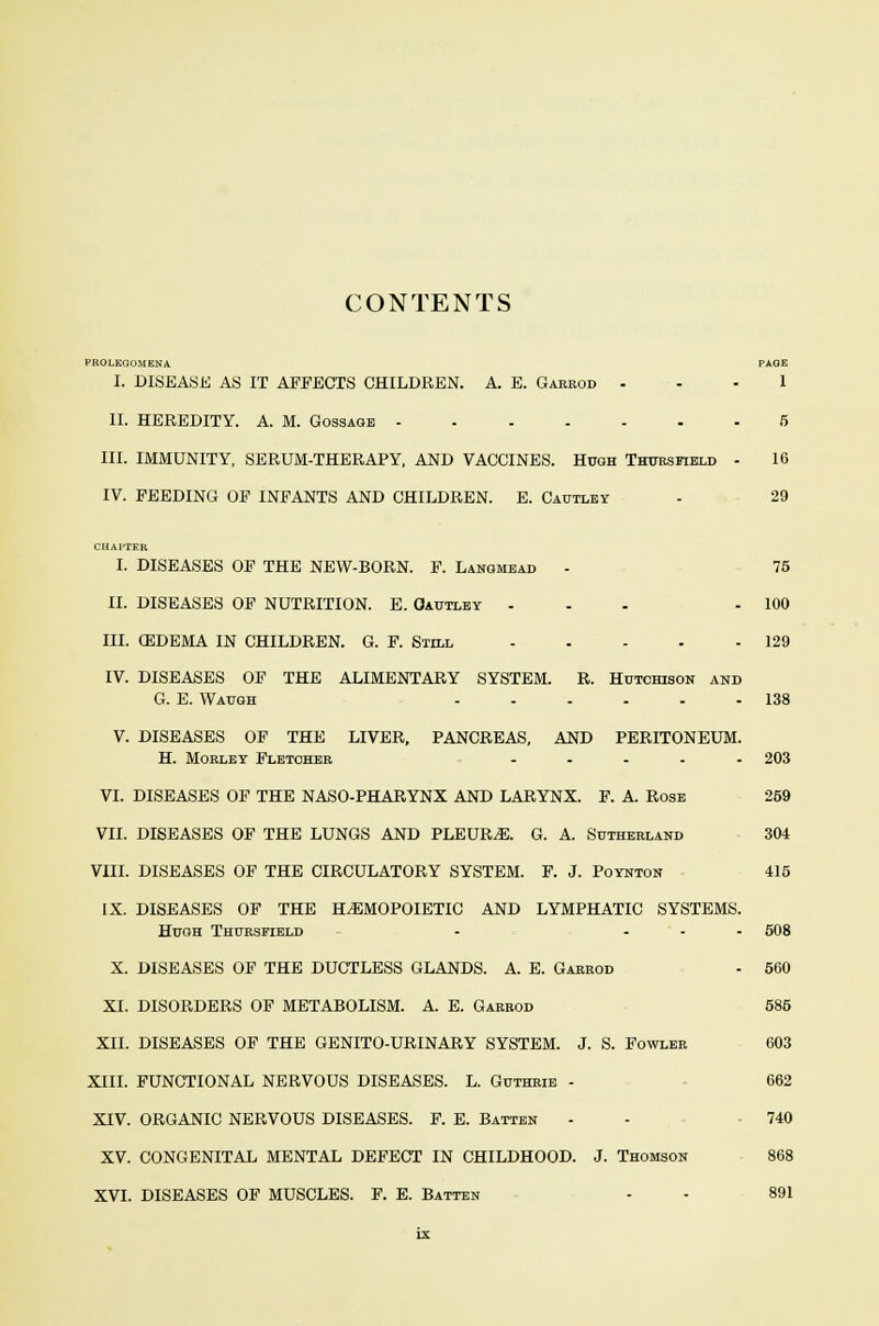 CONTENTS PROLEGOMENA PAGE I. DISEASE AS IT AFFECTS CHILDREN. A. E. Garrod ... 1 II. HEREDITY. A. M. Gossaoe 5 III. IMMUNITY, SERUM-THERAPY, AND VACCINES. Hugh Thttrsfield - 16 IV. FEEDING OF INFANTS AND CHILDREN. E. Cautley - 29 CHAPTER I. DISEASES OF THE NEW-BORN. F. Lanomead - 75 II. DISEASES OF NUTRITION. E. Oautley ... - 100 III. OEDEMA IN CHILDREN. G. F. Still 129 IV. DISEASES OF THE ALIMENTARY SYSTEM. R. Hutchison and G. E. Waugh 138 V. DISEASES OF THE LIVER, PANCREAS, AND PERITONEUM. H. Mobley Fletcher ..... 203 VI. DISEASES OF THE NASO-PHARYNX AND LARYNX. F. A. Rose 259 VII. DISEASES OF THE LUNGS AND PLEURiE. G. A. Sutherland 304 VIII. DISEASES OF THE CIRCULATORY SYSTEM. F. J. Poynton 415 IX. DISEASES OF THE HEMOPOIETIC AND LYMPHATIC SYSTEMS. Hugh Thttrsfield - ... 508 X. DISEASES OF THE DUCTLESS GLANDS. A. E. Garrod - 560 XL DISORDERS OF METABOLISM. A. E. Garrod 585 XII. DISEASES OF THE GENITO-URINARY SYSTEM. J. S. Fowler 603 XIII. FUNCTIONAL NERVOUS DISEASES. L. Guthrie - 662 XIV. ORGANIC NERVOUS DISEASES. F. E. Batten - - 740 XV. CONGENITAL MENTAL DEFECT IN CHILDHOOD. J. Thomson 868 XVI. DISEASES OF MUSCLES. F. E. Batten - - 891