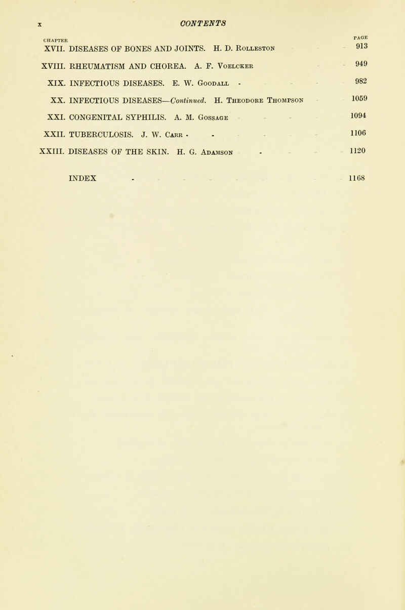 CHAPTER PAGE XVII. DISEASES OF BONES AND JOINTS. H. D. Rolleston 913 XVIII. RHEUMATISM AND CHOREA. A. F. Voblcker 949 XIX. INFECTIOUS DISEASES. E. W. Goodall - 982 XX. INFECTIOUS DISEASES—Continued. H. Theodore Thompson 1059 XXI. CONGENITAL SYPHILIS. A. M. Gossage 1094 XXII. TUBERCULOSIS. J. W. Carr - H06 XXIII. DISEASES OF THE SKIN. H. G. Adamson - 1120 INDEX - 1168