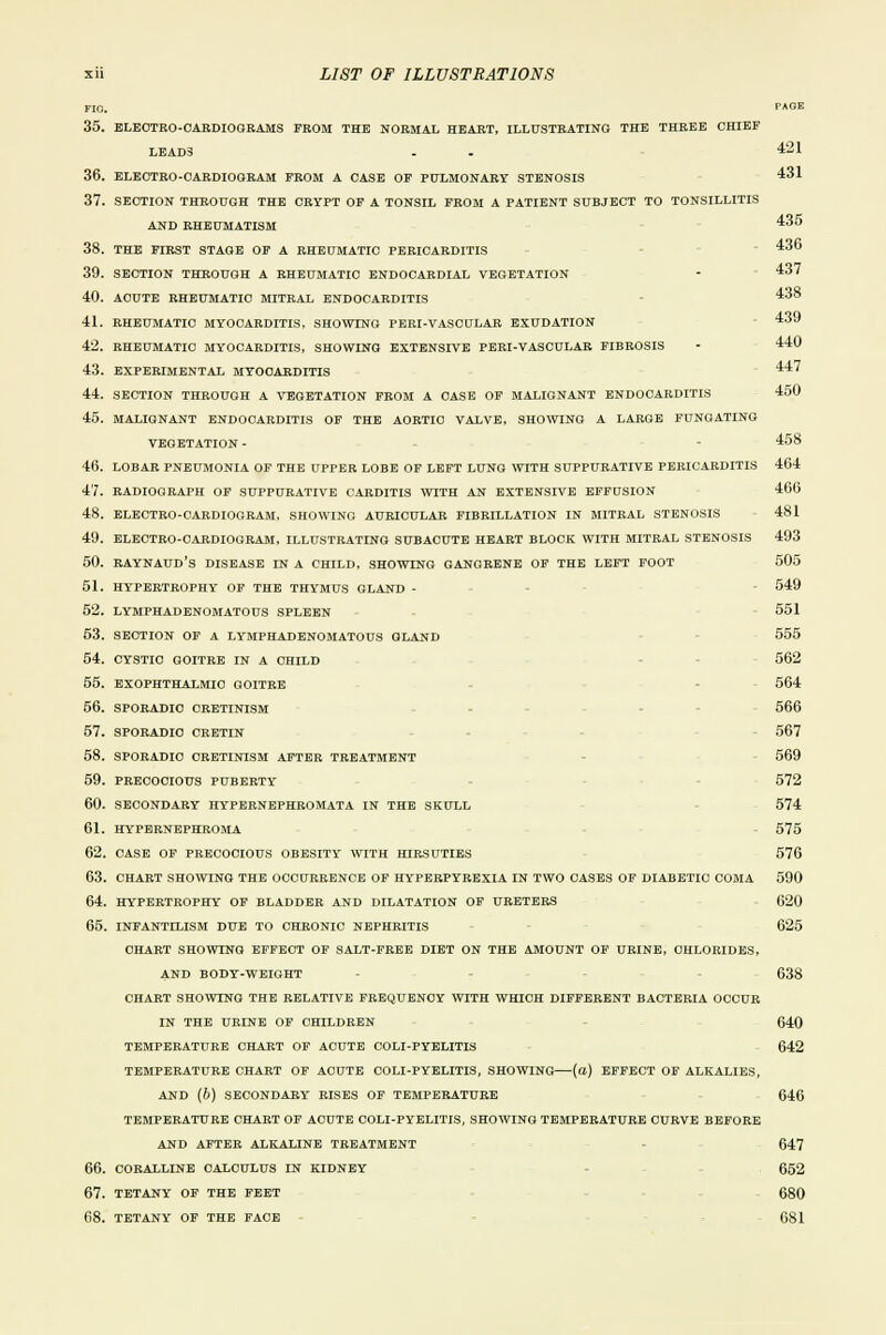 439 440 xii LIST OF ILLUSTRATIONS FIO. P*0K 35. ELEOTRO-OARDIOGRAMS FROM THE NORMAL HEART, ILLUSTRATING THE THREE CHIEF LEAD3 - . 421 36. eleotro-oardiooram from a case of pulmonary stenosis 431 37. section through the crypt of a tonsil from a patient subject to tonsillitis and rheumatism 435 38. the first stage of a rheumatic pericarditis 436 39. section through a rheumatic endocardial vegetation - 437 40. acute rheumatic mitral endocarditis 438 41. rheumatic myocarditis, showing peri-vascular exudation 42. rheumatic myocarditis, showing extensive peri-vascular fibrosis 43. experimental myocarditis 447 44. section through a vegetation from a case of malignant endocarditis 450 45. malignant endocarditis of the aortic valve, showing a large fungating vegetation - 458 46. lobar pneumonia of the upper lobe of left lung with suppurative pericarditis 464 47. radiograph of suppurative carditis with an extensive effusion 466 48. electro-cardiogram, showing auricular fibrillation in mitral stenosis 481 49. electro-cardiogram, illustrating subacute heart block with mitral stenosis 493 50. Raynaud's disease in a child, showing gangrene of the left foot 505 51. hypertrophy of the thymus gland - 549 52. lymphadenomatous spleen 551 53. section of a lymphadenomatous gland 555 54. cystic goitre in a child 562 55. exophthalmic goitre 564 56. sporadic cretinism 566 57. sporadic cretin 567 58. sporadic cretinism after treatment 569 59. precocious puberty 572 60. secondary hypernephromata in the skull 574 61. hypernephroma 575 62. case of precocious obesity with hirsuties 576 63. chart showing the occurrence of hyperpyrexia in two cases of diabetic coma 590 64. hypertrophy of bladder and dilatation of ureters 620 65. infantilism due to chronic nephritis 625 chart showing effect of salt-free diet on the amount of urine, chlorides, and body-weight 638 chart showing the relative frequency with which different bacteria occur in the urine of children 640 temperature chart of acute coli-pyelitis 642 temperature chart of acute coli-pyelitis, showing (a) effect of alkalies, and (b) secondary rises of temperature 646 temperature chart of acute coli-pyelitis, showing temperature curve before and after alkaline treatment 647 66. coralline calculus in kidney 652 67. tetany of the feet 680 68. tetany of the face 681