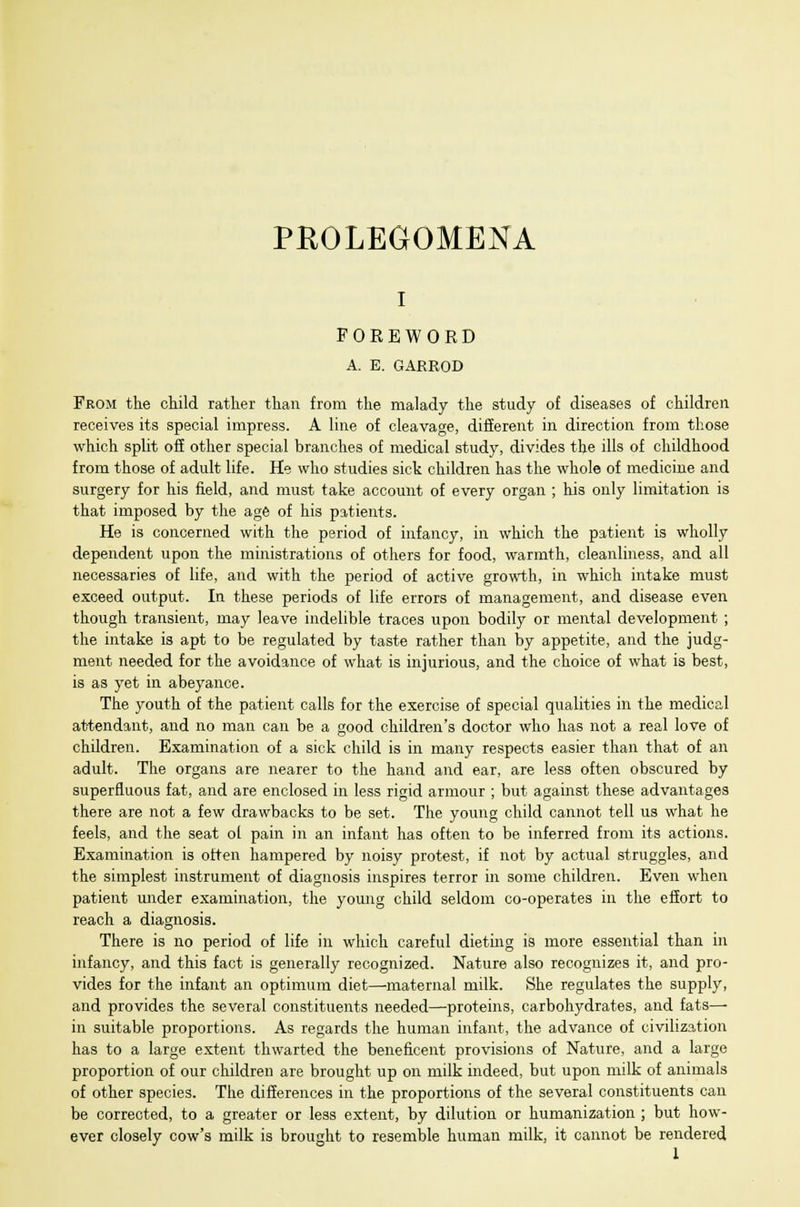 PROLEGOMENA i FOREWORD A. E. GARROD From the child rather than from the malady the study of diseases of children receives its special impress. A line of cleavage, different in direction from those which split off other special branches of medical study, divides the ills of childhood from those of adult life. He who studies sick children has the whole of medicine and surgery for his field, and must take account of every organ ; his only limitation is that imposed by the age of his patients. He is concerned with the period of infancy, in which the patient is wholly dependent upon the ministrations of others for food, warmth, cleanliness, and all necessaries of life, and with the period of active growth, in which intake must exceed output. In these periods of life errors of management, and disease even though transient, may leave indelible traces upon bodily or mental development ; the intake is apt to be regulated by taste rather than by appetite, and the judg- ment needed for the avoidance of what is injurious, and the choice of what is best, is as yet in abeyance. The youth of the patient calls for the exercise of special qualities in the medical attendant, and no man can be a good children's doctor who has not a real love of children. Examination of a sick child is in many respects easier than that of an adult. The organs are nearer to the hand and ear, are less often obscured by superfluous fat, and are enclosed in less rigid armour ; but against these advantages there are not a few drawbacks to be set. The young child cannot tell us what he feels, and the seat ol pain in an infant has often to be inferred from its actions. Examination is often hampered by noisy protest, if not by actual struggles, and the simplest instrument of diagnosis inspires terror in some children. Even when patient under examination, the young child seldom co-operates in the effort to reach a diagnosis. There is no period of life in which careful dieting is more essential than in infancy, and this fact is generally recognized. Nature also recognizes it, and pro- vides for the infant an optimum diet—maternal milk. She regulates the supply, and provides the several constituents needed—proteins, carbohydrates, and fats— in suitable proportions. As regards the human infant, the advance of civilization has to a large extent thwarted the beneficent provisions of Nature, and a large proportion of our children are brought up on milk indeed, but upon milk of animals of other species. The differences in the proportions of the several constituents can be corrected, to a greater or less extent, by dilution or humanization ; but how- ever closely cow's milk is brought to resemble human milk, it cannot be rendered