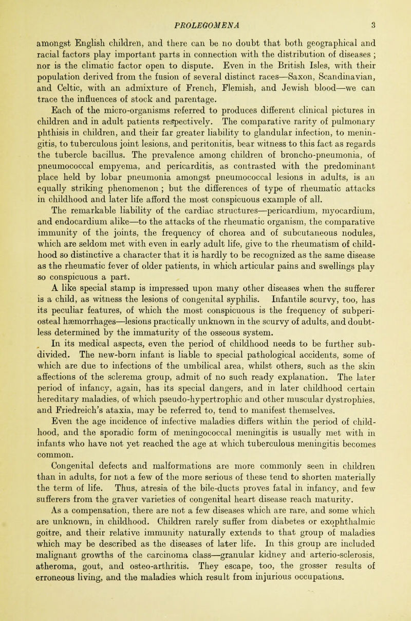 amongst English children, and there can be no doubt that both geographical and racial factors play important parts in connection with the distribution of diseases ; nor is the climatic factor open to dispute. Even in the British Isles, with their population derived from the fusion of several distinct races—Saxon, Scandinavian, and Celtic, with an admixture of French, Flemish, and Jewish blood—we can trace the influences of stock and parentage. Each of the micro-organisms referred to produces different clinical pictures in children and in adult patients respectively. The comparative rarity of pulmonary phthisis in children, and their far greater liability to glandular infection, to menin- gitis, to tuberculous joint lesions, and peritonitis, bear witness to this fact as regards the tubercle bacillus. The prevalence among children of broncho-pneumonia, of pneumococcal empyema, and pericarditis, as contrasted with the predominant place held by lobar pneumonia amongst pneumococcal lesions in adults, is an equally striking phenomenon ; but the differences of type of rheumatic attacks in childhood and later life afford the most conspicuous example of all. The remarkable liability of the cardiac structures—pericardium, myocardium, and endocardium alike—to the attacks of the rheumatic organism, the comparative immunity of the joints, the frequency of chorea and of subcutaneous nodules, which are seldom met with even in early adult life, give to the rheumatism of child- hood so distinctive a character that it is hardly to be recognized as the same disease as the rheumatic fever of older patients, in which articular pains and swellings play so conspicuous a part. A like special stamp is impressed upon many other diseases when the sufferer is a child, as witness the lesions of congenital syphilis. Infantile scurvy, too, has its peculiar features, of which the most conspicuous is the frequency of subperi- osteal haemorrhages—lesions practically unknown in the scurvy of adults, and doubt- less determined by the immaturity of the osseous system. In its medical aspects, even the period of childhood needs to be further sub- divided. The new-born infant is liable to special pathological accidents, some of which are due to infections of the umbilical area, whilst others, such as the skin affections of the sclerema group, admit of no such ready explanation. The later period of infancy, again, has its special dangers, and in later childhood certain hereditary maladies, of which pseudo-hypertrophic and other muscular dystrophies, and Friedreich's ataxia, may be referred to, tend to manifest themselves. Even the age incidence of infective maladies differs within the period of child- hood, and the sporadic form of meningococcal meningitis is usually met with in infants who have not yet reached the age at which tuberculous meningitis becomes common. Congenital defects and malformations are more commonly seen in children than in adults, for not a few of the more serious of these tend to shorten materially the term of life. Thus, atresia of the bile-ducts proves fatal in infancy, and few sufferers from the graver varieties of congenital heart disease reach maturity. As a compensation, there are not a few diseases which are rare, and some which are unknown, in childhood. Children rarely suffer from diabetes or exophthalmic goitre, and their relative immunity naturally extends to that group of maladies which may be described as the diseases of later life. In this group are included malignant growths of the carcinoma class—granular kidney and arterio-sclerosis, atheroma, gout, and osteo-arthritis. They escape, too, the grosser results of erroneous living, and the maladies which result from injurious occupations.