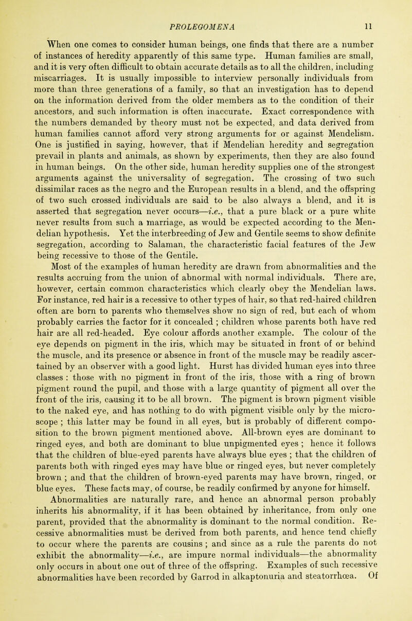 When one comes to consider human beings, one finds that there are a number of instances of heredity apparently of this same type. Human families are small, and it is very often difficult to obtain accurate details as to all the children, including miscarriages. It is usually impossible to interview personally individuals from more than three generations of a family, so that an investigation has to depend on the information derived from the older members as to the condition of their ancestors, and such information is often inaccurate. Exact correspondence with the numbers demanded by theory must not be expected, and data derived from human families cannot afford very strong arguments for or against Mendelism. One is justified in saying, however, that if Mendelian heredity and segregation prevail in plants and animals, as shown by experiments, then they are also found in human beings. On the other side, human heredity supplies one of the strongest arguments against the universality of segregation. The crossing of two such dissimilar races as the negro and the European results in a blend, and the offspring of two such crossed individuals are said to be also always a blend, and it is asserted that segregation never occurs—i.e., that a pure black or a pure white never results from such a marriage, as would be expected according to the Men- delian hypothesis. Yet the interbreeding of Jew and Gentile seems to show definite segregation, according to Salaman, the characteristic facial features of the Jew being recessive to those of the Gentile. Most of the examples of human heredity are drawn from abnormalities and the results accruing from the union of abnormal with normal individuals. There are, however, certain common characteristics which clearly obey the Mendelian laws. For instance, red hair is a recessive to other types of hair, so that red-haired children often are born to parents who themselves show no sign of red, but each of whom probably carries the factor for it concealed ; children whose parents both have red hair are all red-headed. Eye colour affords another example. The colour of the eye depends on pigment in the iris, which may be situated in front of or behind the muscle, and its presence or absence in front of the muscle may be readily ascer- tained by an observer with a good light. Hurst has divided human eyes into three classes : those with no pigment in front of the iris, those with a ring of brown pigment round the pupil, and those with a large quantity of pigment all over the front of the iris, causing it to be all brown. The pigment is brown pigment visible to the naked eye, and has nothing to do with pigment visible only by the micro- scope ; this latter may be found in all eyes, but is probably of different compo- sition to the brown pigment mentioned above. All-brown eyes are dominant to ringed eyes, and both are dominant to blue unpigmented eyes ; hence it follows that the children of blue-eyed parents have always blue eyes ; that the children of parents both with ringed eyes may have blue or ringed eyes, but never completely brown ; and that the children of brown-eyed parents may have brown, ringed, or blue eyes. These facts may, of course, be readily confirmed by anyone for himself. Abnormalities are naturally rare, and hence an abnormal person probably inherits his abnormality, if it has been obtained by inheritance, from only one parent, provided that the abnormality is dominant to the normal condition. Re- cessive abnormalities must be derived from both parents, and hence tend chiefly to occur where the parents are cousins ; and since as a rule the parents do not exhibit the abnormality—i.e., are impure normal individuals—the abnormality only occurs in about one out of three of the offspring. Examples of such recessive abnormalities have been recorded by Garrod in alkaptonuria and steatorrhea. Of
