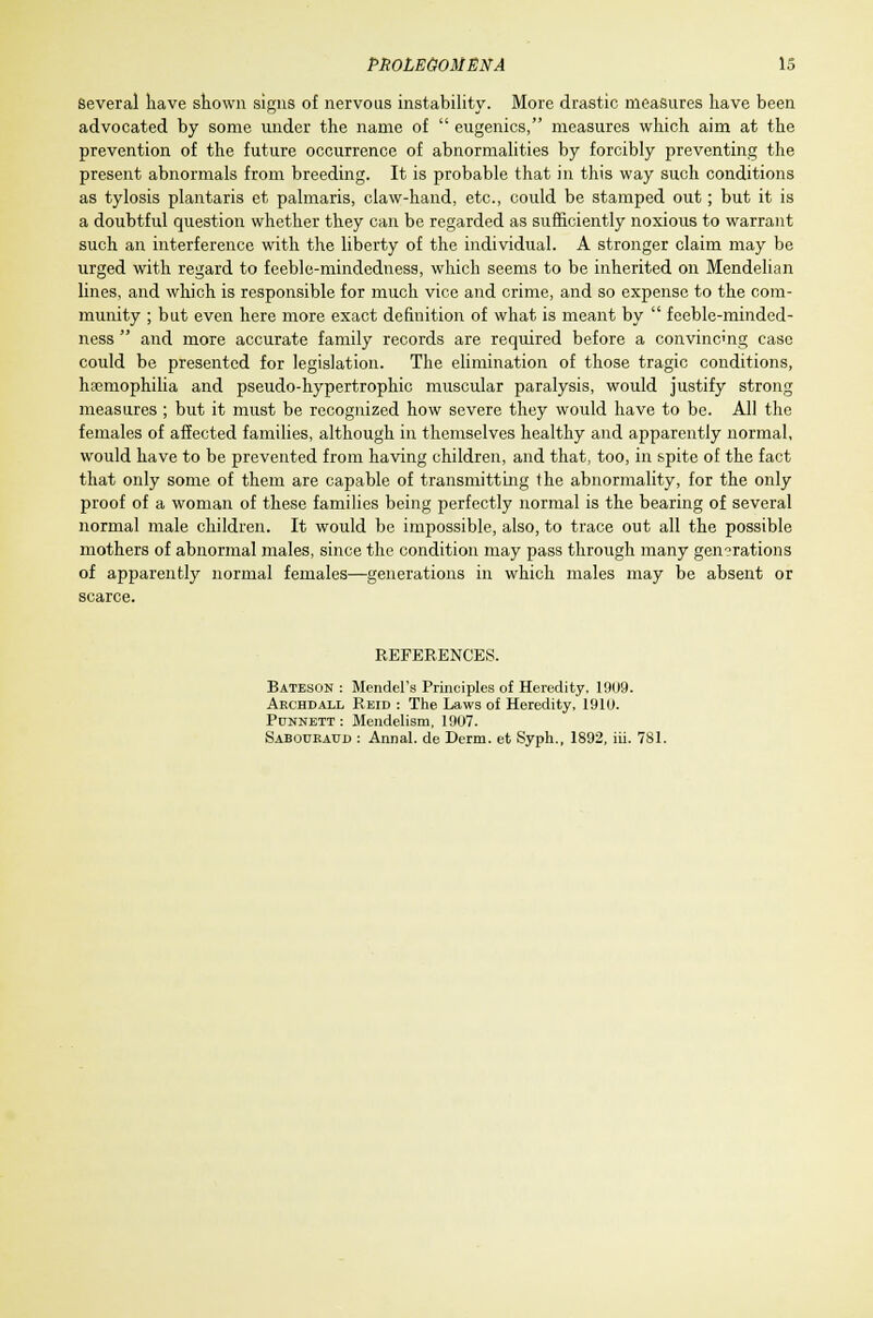 Several have shown signs of nervous instability. More drastic measures have been advocated by some under the name of  eugenics, measures which aim at the prevention of the future occurrence of abnormalities by forcibly preventing the present abnormals from breeding. It is probable that in this way such conditions as tylosis plantaris et palmaris, claw-hand, etc., could be stamped out; but it is a doubtful question whether they can be regarded as sufficiently noxious to warrant such an interference with the liberty of the individual. A stronger claim may be urged with regard to feeble-mindedness, which seems to be inherited on Mendelian lines, and which is responsible for much vice and crime, and so expense to the com- munity ; but even here more exact definition of what is meant by  feeble-minded- ness  and more accurate family records are required before a convincing case could be presented for legislation. The elimination of those tragic conditions, haemophilia and pseudo-hypertrophic muscular paralysis, would justify strong measures ; but it must be recognized how severe they would have to be. All the females of affected families, although in themselves healthy and apparently normal, would have to be prevented from having children, and that, too, in spite of the fact that only some of them are capable of transmitting the abnormality, for the only proof of a woman of these families being perfectly normal is the bearing of several normal male children. It would be impossible, also, to trace out all the possible mothers of abnormal males, since the condition may pass through many generations of apparently normal females—generations in which males may be absent or scarce. REFERENCES. Bateson : Mendel's Principles of Heredity, 1909. Archdall Reid : The Laws of Heredity, 191U. Punnett : Mendelism, 1907. Sabouratjd : Annal. de Derm, et Syph., 1892, iii. 781.