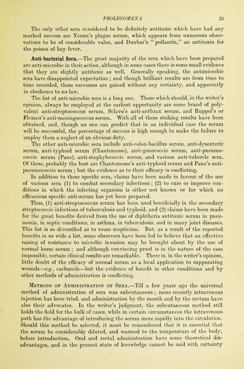 The only other sera considered to be definitely antitoxic which have had any marked success are Yersin's plague serum, which appears from numerous obser- vations to be of considerable value, and Dunbar's  pollantin, an antitoxin for the poison of hay fever. Anti-bacterial Sera.—The great majority of the sera which have been prepared are anti-microbic in their action, although in some cases there is some small evidence that they are slightly antitoxic as well. Generally speaking, the antimicrobic sera have disappointed expectation ; and though brilliant results are from time to time recorded, these successes are gained without any certainty, and apparently in obedience to no law. The list of anti-microbic sera is a long one. Those which should, in the writer's opinion, always be employed at the earliest opportunity are some brand of poly- valent anti-streptococcus serum, Sclavo's anti-anthrax serum, and Ruppel's or Flexner's anti-meningococcus serum. With all of these striking results have been obtained, and, though no one can predict that in an individual ca3e the serum will be successful, the percentage of success is high enough to make the failure to employ them a neglect of an obvious duty. The other anti-microbic sera include anti-colon-bacillus serum, anti-dysenteric serum, anti-typhoid serum (Chantemesse), anti-gonococcic serum, anti-pneumo- coccic serum (Pane), anti-staphylococcic serum, and various anti-tubercle sera. Of these, probably the best are Chantemesse's anti-typhoid serum and Pane's anti- pneumococcic serum ; but the evidence as to their efficacy is conflicting. In addition to these specific sera, claims have been made in favour of the use of various sera (1) to combat secondary infections ; (2) to cure or improve con- ditions in which the infecting organism is either not known or for which no efficacious specific anti-serum has yet been prepared. Thus, (1) anti-streptococcus serum has been used beneficially in the secondary streptococcic infections of tuberculosis and typhoid, and (2) claims have been made for the great benefits derived from the use of diphtheria antitoxic serum in pneu- monia, in septic conditions, in asthma, in tuberculosis, and in many joint diseases. This list is so diversified as to rouse scepticism. But, as a result of the reported benefits in so wide a list, some observers have been led to believe that an effective raising of resistance to microbic invasion may be brought about by the use of normal horse serum ; and although convincing proof is in the nature of the case impossible, certain clinical results are remarkable. There is, in the writer's opinion, little doubt of the efficacy of normal serum as a local application to suppurating wounds—e.g., carbuncle—but the evidence of benefit in other conditions and by other methods of administration is conflicting. Methods of Administration of Sera.—Till a few years ago the universal method of administration of sera was subcutaneous ; more recently intravenous injection has been tried, and administration by the mouth and by the rectum have also their advocates. In the writer's judgment, the subcutaneous method still holds the field for the bulk of cases, while in certain circumstances the intravenous path has the advantage of introducing the serum more rapidly into the circulation. Should this method be selected, it must be remembered that it is essential that the serum be considerably diluted, and warmed to the temperature of the body, before introduction. Oral and rectal administration have some theoretical dis- advantages, and in the present state of knowledge cannot be said with certainty