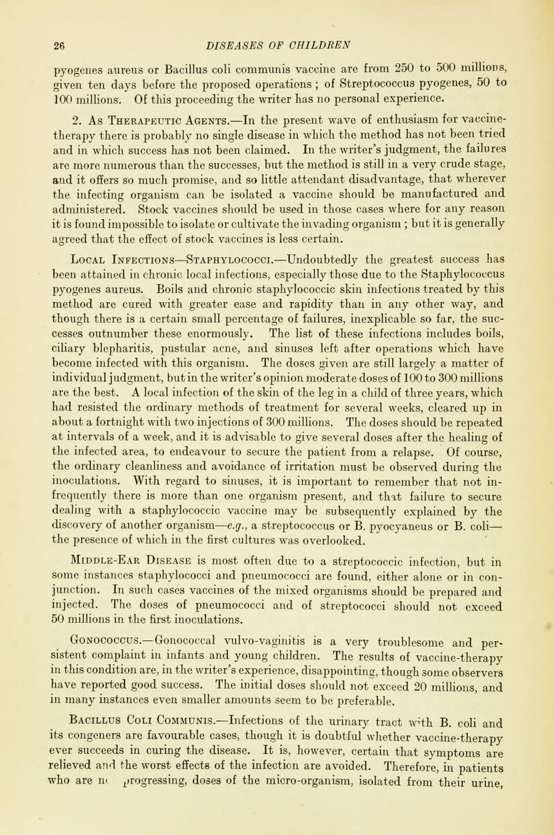 pyogenes aureus or Bacillus coli communis vaccine are from 250 to 500 millions, given ten days before the proposed operations ; of Streptococcus pyogenes, 50 to 100 millions. Of this proceeding the writer has no personal experience. 2. As Therapeutic Agents.—In the present wave of enthusiasm for vaccine- therapy there is probably no single disease in which the method has not been tried and in which success has not been claimed. In the writer's judgment, the failures are more numerous than the successes, but the method is still in a very crude stage, and it offers so much promise, and so little attendant disadvantage, that wherever the infecting organism can be isolated a vaccine should be manufactured and administered. Stock vaccines should be used in those cases where for any reason it is found impossible to isolate or cultivate the invading organism ; but it is generally agreed that the effect of stock vaccines is less certain. Local Infections—Staphylococci.—Undoubtedly the greatest success has been attained in chronic local infections, especially those due to the Staphylococcus pyogenes aureus. Boils and chronic staphylococcic skin infections treated by this method are cured with greater ease and rapidity than in any other way, and though there is a certain small percentage of failures, inexplicable so far, the suc- cesses outnumber these enormously. The list of these infections includes boils, ciliary blepharitis, pustular acne, and sinuses left after operations which have become infected with this organism. The doses given are still largely a matter of individual j udgment, but in the writer's opinion moderate doses of 100 to 300 millions are the best. A local infection of the skin of the leg in a child of three years, which had resisted the ordinary methods of treatment for several weeks, cleared up in about a fortnight with two injections of 300 millions. The doses should be repeated at intervals of a week, and it is advisable to give several doses after the healing of the infected area, to endeavour to secure the patient from a relapse. Of course, the ordinary cleanliness and avoidance of irritation must be observed during the inoculations. With regard to sinuses, it is important to remember that not in- frequently there is more than one organism present, and that failure to secure dealing with a staphylococcic vaccine may be subsequently explained by the discovery of another organism—e.g., a streptococcus or B. pyocyaneus or B. coli— the presence of which in the first cultures was overlooked. Middle-Ear Disease is most often due to a streptococcic infection, but in some instances staphylococci and pneumococci are found, either alone or in con- junction. In such cases vaccines of the mixed organisms should be prepared and injected. The doses of pneumococci and of streptococci should not exceed 50 millions in the first inoculations. Gonococcus.—Gonococcal vulvo-vaginitis is a very troublesome and per- sistent complaint in infants and young children. The results of vaccine-therapy in this condition are, in the writer's experience, disappointing, though some observers have reported good success. The initial doses should not exceed 20 millions, and in many instances even smaller amounts seem to be preferable. Bacillus Coli Communis.—Infections of the urinary tract with B. coli and its congeners are favourable cases, though it is doubtful whether vaccine-therapy ever succeeds in curing the disease. It is, however, certain that symptoms are relieved and the worst effects of the infection are avoided. Therefore, in patients who are n< progressing, do3es of the micro-organism, isolated from their urine