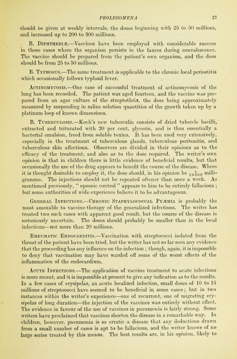 should be given at weekly intervals, the doses beginning with 25 to 50 millions, and increased up to 200 to 300 millions. B. Diphtheria.—Vaccines have been employed with considerable success in those cases where the organism persists in the fauces during convalescence. The vaccine should be prepared from the patient's own organism, and the dose should be from 25 to 50 millions. B. Typhosus.—The same treatment is applicable to the chronic local periostitis which occasionally follows typhoid fever. Actinomycosis.—One case of successful treatment of actinomycosis of the lung has been recorded. The patient was aged fourteen, and the vaccine was pre- pared from an agar culture of the streptothrix, the dose being approximately measured by suspending in saline solution quantities of the growth taken up by a platinum loop of known dimensions. B. Tuberculosis.—'Koch's new tuberculin consists of dried tubercle bacilli, extracted and triturated with 20 per cent, glycerin, and is thus essentially a bacterial emulsion, freed from soluble toxin3. It has been used very extensively, especially in the treatment of tuberculous glands, tuberculous peritonitis, and tuberculous skin affections. Observers are divided in their opinions as to the efficacy of the treatment, and also as to the dose required. The writer's own opinion is that in children there is little evidence of beneficial results, but that occasionally the use of the drug appears to benefit the course of the disease. Where it is thought desirable to employ it, the dose should, in his opinion be To Jthj milb- gramme. The injections should not be lepeated oftener than once a week. As mentioned previously,  opsonic control  appears to him to be entirely fallacious ; but some authorities of wide experience believe it to be advantageous. General Infections.—Chronic Staphylococcal Pyemia is probably the most amenable to vaccine-therapy of the generalized infections. The writei has treated two such cases with apparent good result, but the course of the disease is notoriously uncertain. The doses should probably be smaller than in the local infections—not more than 20 millions. Rheumatic Endocarditis.—Vaccination with streptococci isolated from the throat of the patient have been tried, but the writer has not so far seen any evidence that the proceeding has any influence on the infection ; though, again, it is impossible to deny that vaccination may have warded off some of the worst effects of the inflammation of the endocardium. Acute Infections.—The application of vaccine treatment to acute infections is more recent, and it is impossible at present to give any indication as to the results. In a few cases of erysipelas, an acute localized infection, small doses of 10 to 15 millions of streptococci have seemed to be beneficial in some cases; but in two instances within the writer's experience—one of recurrent, one of migrating ery- sipelas of long duration—the injection of the vaccines was entirely without effect. The evidence in favour of the use of vaccines in pneumonia is fairly strong. Some writers have proclaimed that vaccines shorten the disease in a remarkable way. In children, however, pneumonia is so erratic a disease that any deductions drawn from a small number of cases is apt to be fallacious, and the writer knows of no large series treated by this means. The best results are, in his opinion, likely to