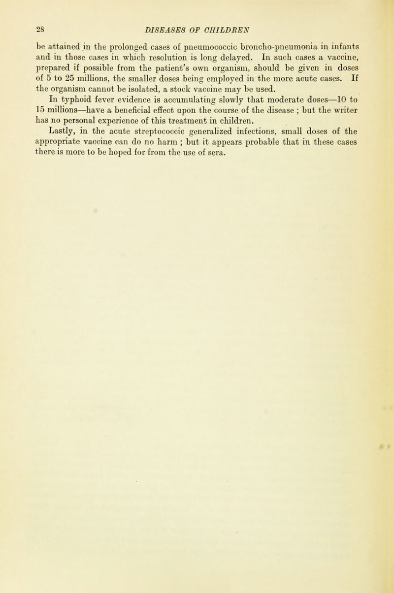 be attained in the prolonged cases of pneumococcio broncho-pneumonia in infants and in those cases in which resolution is long delayed. In such cases a vaccine, prepared if possible from the patient's own organism, should be given in doses of 5 to 25 millions, the smaller doses being employed in the more acute cases. If the organism cannot be isolated, a stock vaccine may be used. In typhoid fever evidence is accumulating slowly that moderate doses—10 to 15 millions—have a beneficial effect upon the course of the disease ; but the writer has no personal experience of this treatment in children. Lastly, in the acute streptococcic generalized infections, small doses of the appropriate vaccine can do no harm ; but it appears probable that in these cases there is more to be hoped for from the use of sera.