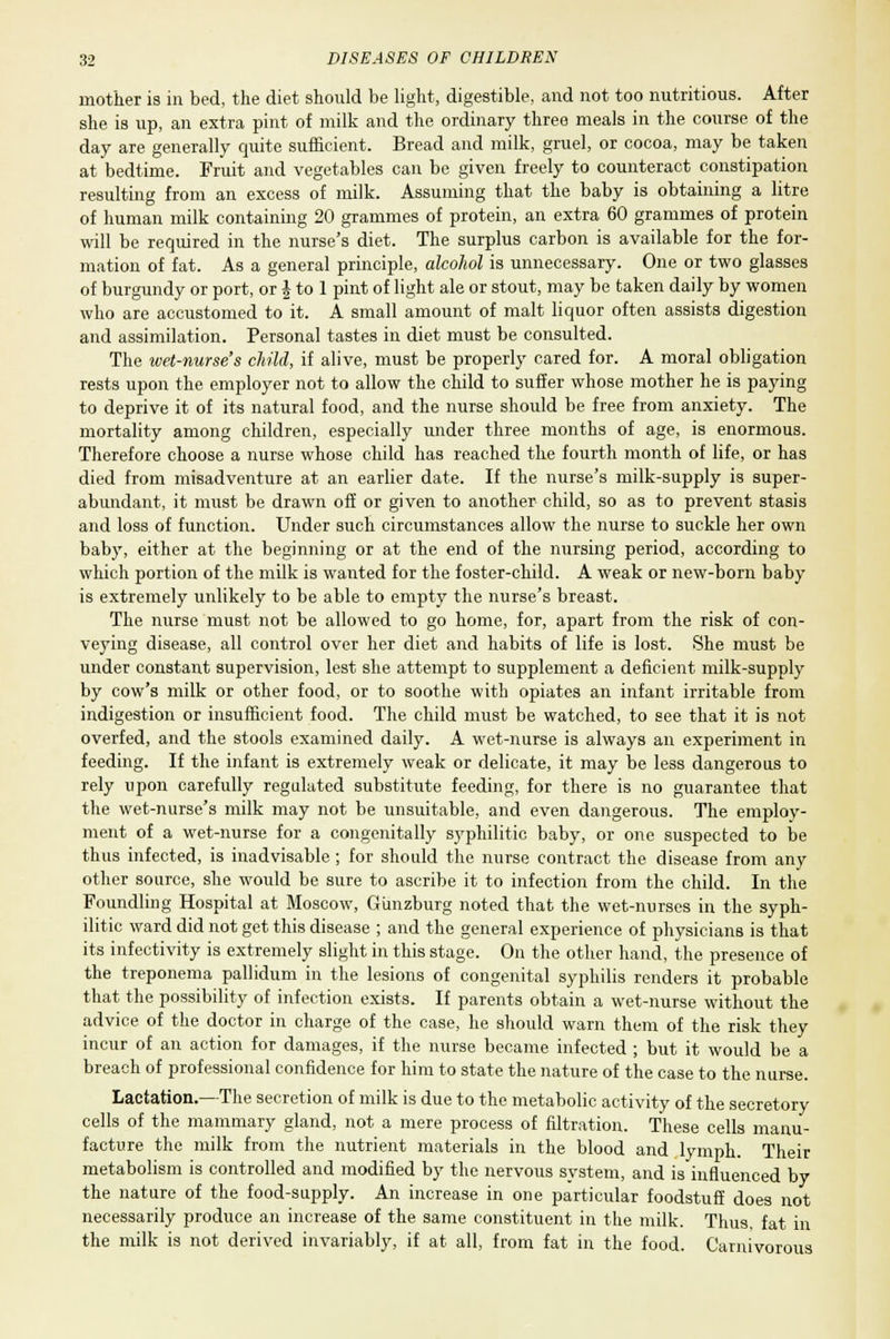 mother is in bed, the diet should be light, digestible, and not too nutritious. After she is up, an extra pint of milk and the ordinary three meals in the course of the day are generally quite sufficient. Bread and milk, gruel, or cocoa, may be taken at bedtime. Fruit and vegetables can be given freely to counteract constipation resulting from an excess of milk. Assuming that the baby is obtaining a litre of human milk containing 20 grammes of protein, an extra 60 grammes of protein will be required in the nurse's diet. The surplus carbon is available for the for- mation of fat. As a general principle, alcohol is unnecessary. One or two glasses of burgundy or port, or \ to 1 pint of light ale or stout, may be taken daily by women who are accustomed to it. A small amount of malt liquor often assists digestion and assimilation. Personal tastes in diet must be consulted. The wet-nurse's child, if alive, must be properly cared for. A moral obligation rests upon the employer not to allow the child to suffer whose mother he is paying to deprive it of its natural food, and the nurse should be free from anxiety. The mortality among children, especially under three months of age, is enormous. Therefore choose a nurse whose child has reached the fourth month of life, or has died from misadventure at an earlier date. If the nurse's milk-supply is super- abundant, it must be drawn off or given to another child, so as to prevent stasis and loss of function. Under such circumstances allow the nurse to suckle her own baby, either at the beginning or at the end of the nursing period, according to which portion of the milk is wanted for the foster-child. A weak or new-born baby is extremely unlikely to be able to empty the nurse's breast. The nurse must not be allowed to go home, for, apart from the risk of con- veying disease, all control over her diet and habits of life is lost. She must be under constant supervision, lest she attempt to supplement a deficient milk-supply by cow's milk or other food, or to soothe with opiates an infant irritable from indigestion or insufficient food. The child must be watched, to see that it is not overfed, and the stools examined daily. A wet-nurse is always an exjjeriment in feeding. If the infant is extremely weak or delicate, it may be less dangerous to rely upon carefully regulated substitute feeding, for there is no guarantee that the wet-nurse's milk may not be unsuitable, and even dangerous. The employ- ment of a wet-nurse for a congenitally syphilitic baby, or one suspected to be thus infected, is inadvisable ; for should the nurse contract the disease from any other source, she would be sure to ascribe it to infection from the child. In the Foundling Hospital at Moscow, Gunzburg noted that the wet-nurses in the syph- ilitic ward did not get this disease ; and the general experience of physicians is that its infectivity is extremely slight in this stage. On the other hand, the presence of the treponema pallidum in the lesions of congenital syphilis renders it probable that the possibility of infection exists. If parents obtain a wet-nurse without the advice of the doctor in charge of the case, he should warn them of the risk they incur of an action for damages, if the nurse became infected ; but it would be a breach of professional confidence for him to state the nature of the case to the nurse. Lactation.—The secretion of milk is due to the metabolic activity of the secretory cells of the mammary gland, not a mere process of filtration. These cells manu- facture the milk from the nutrient materials in the blood and lymph. Their metabolism is controlled and modified by the nervous system, and is influenced by the nature of the food-supply. An increase in one particular foodstuff does not necessarily produce an increase of the same constituent in the milk. Thus, fat in the milk is not derived invariably, if at all, from fat in the food. Carnivorous