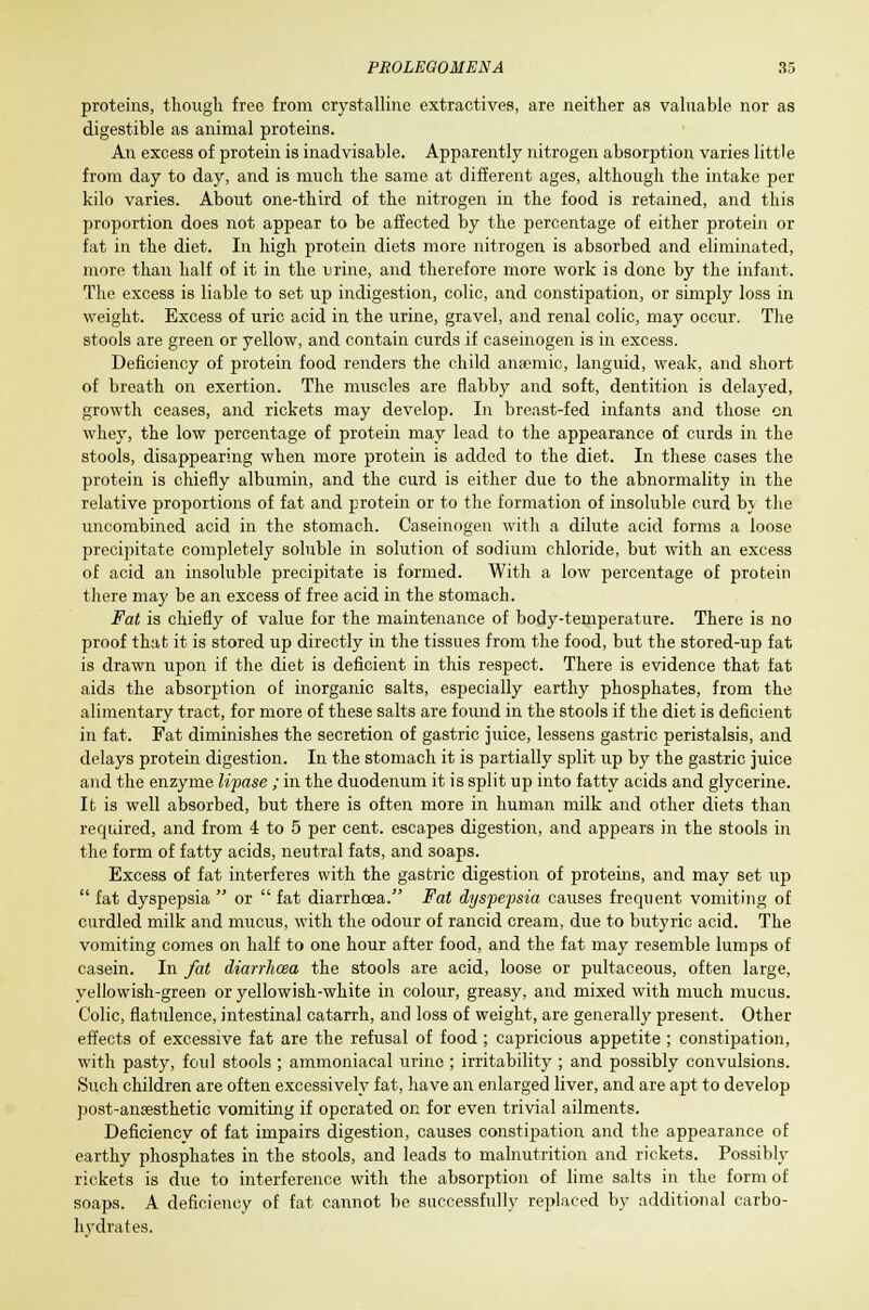 proteins, though free from crystalline extractives, are neither as valuable nor as digestible as animal proteins. An excess of protein is inadvisable. Apparently nitrogen absorption varies little from day to day, and is much the same at different ages, although the intake per kilo varies. About one-third of the nitrogen in the food is retained, and this proportion does not appear to be affected by the percentage of either protein or fat in the diet. In high protein diets more nitrogen is absorbed and eliminated, more than half of it in the urine, and therefore more work is done by the infant. The excess is liable to set up indigestion, colic, and constipation, or simply loss in weight. Excess of uric acid in the urine, gravel, and renal colic, may occur. The stools are green or yellow, and contain curds if caseinogen is in excess. Deficiency of protein food renders the child anaemic, languid, weak, and short of breath on exertion. The muscles are flabby and soft, dentition is delayed, growth ceases, and rickets may develop. In breast-fed infants and those on whey, the low percentage of protein may lead to the appearance of curds in the stools, disappearing when more protein is added to the diet. In these cases the protein is chiefly albumin, and the curd is either due to the abnormality in the relative proportions of fat and protein or to the formation of insoluble curd by the uncombined acid in the stomach. Caseinogen with a dilute acid forms a loose precipitate completely soluble in solution of sodium chloride, but with an excess of acid an insoluble precipitate is formed. With a low percentage of protein there may be an excess of free acid in the stomach. Fat is chiefly of value for the maintenance of body-temperature. There is no proof that it is stored up directly in the tissues from the food, but the stored-up fat is drawn upon if the diet is deficient in this respect. There is evidence that fat aids the absorption of inorganic salts, especially earthy phosphates, from the alimentary tract, for more of these salts are found in the stools if the diet is deficient in fat. Fat diminishes the secretion of gastric juice, lessens gastric peristalsis, and delays protein digestion. In the stomach it is partially split up by the gastric juice and the enzyme lipase ; in the duodenum it is split up into fatty acids and glycerine. It is well absorbed, but there is often more in human milk and other diets than required, and from 4 to 5 per cent, escapes digestion, and appears in the stools in the form of fatty acids, neutral fats, and soaps. Excess of fat interferes with the gastric digestion of proteins, and may set up  fat dyspepsia  or  fat diarrhoea. Fat dyspepsia causes frequent vomiting of curdled milk and mucus, with the odour of rancid cream, due to butyric acid. The vomiting comes on half to one hour after food, and the fat may resemble lumps of casein. In fat diarrhcea the stools are acid, loose or pultaceous, often large, yellowish-green or yellowish-white in colour, greasy, and mixed with much mucus. Colic, flatulence, intestinal catarrh, and loss of weight, are generally present. Other effects of excessive fat are the refusal of food ; capricious appetite ; constipation, with pasty, foul stools ; ammoniacal urine ; irritability ; and possibly convulsions. Such children are often excessively fat, have an enlarged liver, and are apt to develop post-ancesthetic vomiting if operated on for even trivial ailments. Deficiency of fat impairs digestion, causes constipation and the appearance of earthy phosphates in the stools, and leads to malnutrition and rickets. Possibly rickets is due to interference with the absorption of lime salts in the form of soaps. A deficiency of fat cannot be successfully replaced by additional carbo- hydrates.