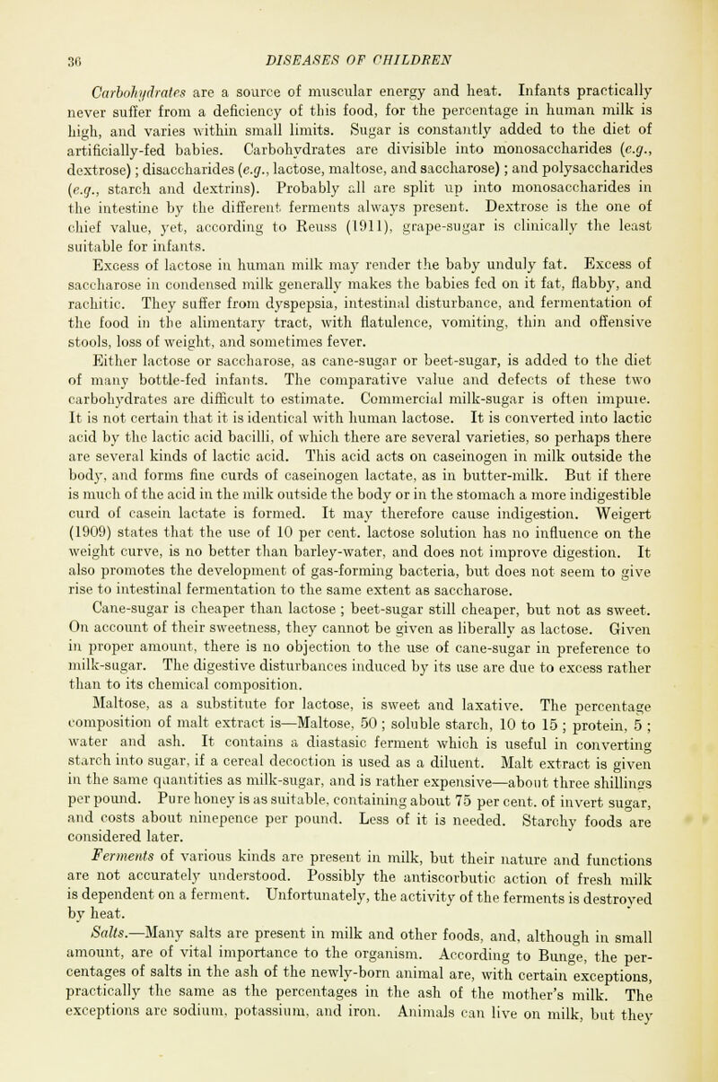 Carbohydrates are a source of muscular energy and heat. Infants practically never suffer from a deficiency of this food, for the percentage in human milk is high, and varies within small limits. Sugar is constantly added to the diet of artificially-fed babies. Carbohydrates are divisible into monosaccharides (e.g., dextrose); disaccharides (e.g., lactose, maltose, and saccharose); and polysaccharides (e.g., starch and dextrins). Probably all are split up into monosaccharides in the intestine by the different ferments always present. Dextrose is the one of chief value, yet, according to Reuss (1911), grape-sugar is clinically the least suitable for infants. Excess of lactose in human milk may render the baby unduly fat. Excess of saccharose in condensed milk generally makes the babies fed on it fat, flabby, and rachitic. They suffer from dyspepsia, intestinal disturbance, and fermentation of the food in the alimentary tract, with flatulence, vomiting, thin and offensive stools, loss of weight, and sometimes fever. Either lactose or saccharose, as cane-sugar or beet-sugar, is added to the diet of many bottle-fed infants. The comparative value and defects of these two carbohydrates are difficult to estimate. Commercial milk-sugar is often imjjuie. It is not certain that it is identical with human lactose. It is converted into lactic acid by the lactic acid bacilli, of which there are several varieties, so perhaps there are several kinds of lactic acid. This acid acts on caseinogen in milk outside the bod}', and forms fine curds of caseinogen lactate, as in butter-milk. But if there is much of the acid in the milk outside the body or in the stomach a more indigestible curd of casein lactate is formed. It may therefore cause indigestion. Weigert (1909) states that the use of 10 per cent, lactose solution has no influence on the weight curve, is no better than barley-water, and does not improve digestion. It also promotes the development of gas-forming bacteria, but does not seem to give rise to intestinal fermentation to the same extent as saccharose. Cane-sugar is cheaper than lactose ; beet-sugar still cheaper, but not as sweet. On account of their sweetness, they cannot be given as liberally as lactose. Given in proper amount, there is no objection to the use of cane-sugar in preference to milk-sugar. The digestive disturbances induced by its use are due to excess rather than to its chemical composition. Maltose, as a substitute for lactose, is sweet and laxative. The percentage composition of malt extract is—Maltose, 50 ; soluble starch, 10 to 15 ; protein, 5 ; water and ash. It contains a diastasic ferment which is useful in converting starch into sugar, if a cereal decoction is used as a diluent. Malt extract is given in the same quantities as milk-sugar, and is rather expensive—about three shillings per pound. Pure honey is as suitable, containing about 75 per cent, of invert sugar, and costs about ninepence per pound. Less of it is needed. Starchy foods are considered later. Ferments of various kinds are present in milk, but their nature and functions are not accurately understood. Possibly the antiscorbutic action of fresh milk is dependent on a ferment. Unfortunately, the activity of the ferments is destroved by heat. Salts.—Many salts are present in milk and other foods, and, although in small amount, are of vital importance to the organism. According to Bunge, the per- centages of salts in the ash of the newly-born animal are, with certain exceptions, practically the same as the percentages in the ash of the mother's milk. The exceptions are sodium, potassium, and iron. Animals can live on milk, but they