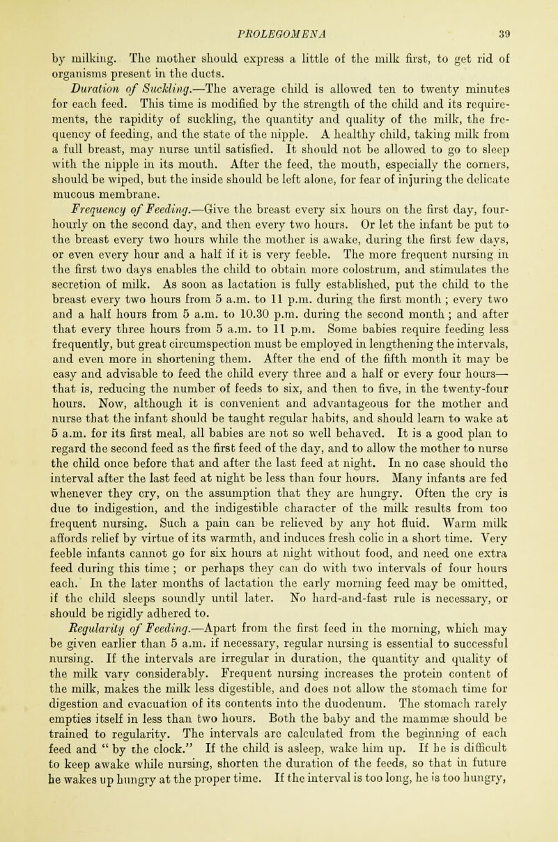 by milking. The mother should express a little of the milk first, to get rid of organisms present in the ducts. Duration of Suckling.—The average child is allowed ten to twenty minutes for each feed. This time is modified by the strength of the child and its require- ments, the rapidity of suckling, the quantity and quality of the milk, the fre- quency of feeding, and the state of the nipple. A healthy child, taking milk from a full breast, may nurse until satisfied. It should not be allowed to go to sleep with the nipple in its mouth. After the feed, the nioutb, especially the corners, should be wiped, but the inside should be left alone, for fear of injuring the delicate mucous membrane. Frequency of Feeding.—Give the breast every six hours on the first day, four- hourly on the second day, and then every two hours. Or let the infant be put to the breast every two hours while the mother is awake, during the first few days, or even every hour and a half if it is very feeble. The more frequent nursing in the first two days enables the child to obtain more colostrum, and stimulates the secretion of milk. As soon as lactation is fully established, put the child to the breast every two hours from 5 a.m. to 11 p.m. during the first month ; every two and a half hours from 5 a.m. to 10.30 p.m. during the second month ; and after that every three hours from 5 a.m. to 11 p.m. Some babies require feeding less frequently, but great circumspection must be employed in lengthening the intervals, and even more in shortening them. After the end of the fifth month it may be easy and advisable to feed the child every three and a half or every four hours— that is, reducing the number of feeds to six, and then to five, in the twenty-four hours. Now, although it is convenient and advantageous for the mother and nurse that the infant should be taught regular habits, and should learn to wake at 5 a.m. for its first meal, all babies are not so well behaved. It is a good plan to regard the second feed as the first feed of the day, and to allow the mother to nurse the child once before that and after the last feed at night. In no case should tho interval after the last feed at night be less than four hours. Many infants are fed whenever they cry, on the assumption that they are hungry. Often the cry is due to indigestion, and the indigestible character of the milk results from too frequent nursing. Such a pain can be relieved by any hot fluid. Warm milk affords relief by virtue of its warmth, and induces fresh colic in a short time. Very feeble infants cannot go for six hours at night without food, and need one extra feed during this time ; or perhaps they can do with two intervals of four hours each. In the later months of lactation the early morning feed may be omitted, if the child sleeps soundly until later. No hard-and-fast rule is necessary, or should be rigidly adhered to. Regularity of Feeding.—Apart from the first feed in the morning, which may be given earlier than 5 a.m. if necessary, regular nursing is essential to successful nursing. If the intervals are irregular in duration, the quantity and quality of the milk vary considerably. Frequent nursing increases the protein content of the milk, makes the milk less digestible, and does not allow the stomach time for digestion and evacuation of its contents into the duodenum. The stomach rarely empties itself in less than two hours. Both the baby and the mammas should be trained to regularity. The intervals arc calculated from the beginning of each feed and  by the clock. If the child is asleep, wake him up. If be is difficult to keep awake while nursing, shorten the duration of the feeds, so that in future he wakes up hungry at the proper time. If the interval is too long, he is too hungry,