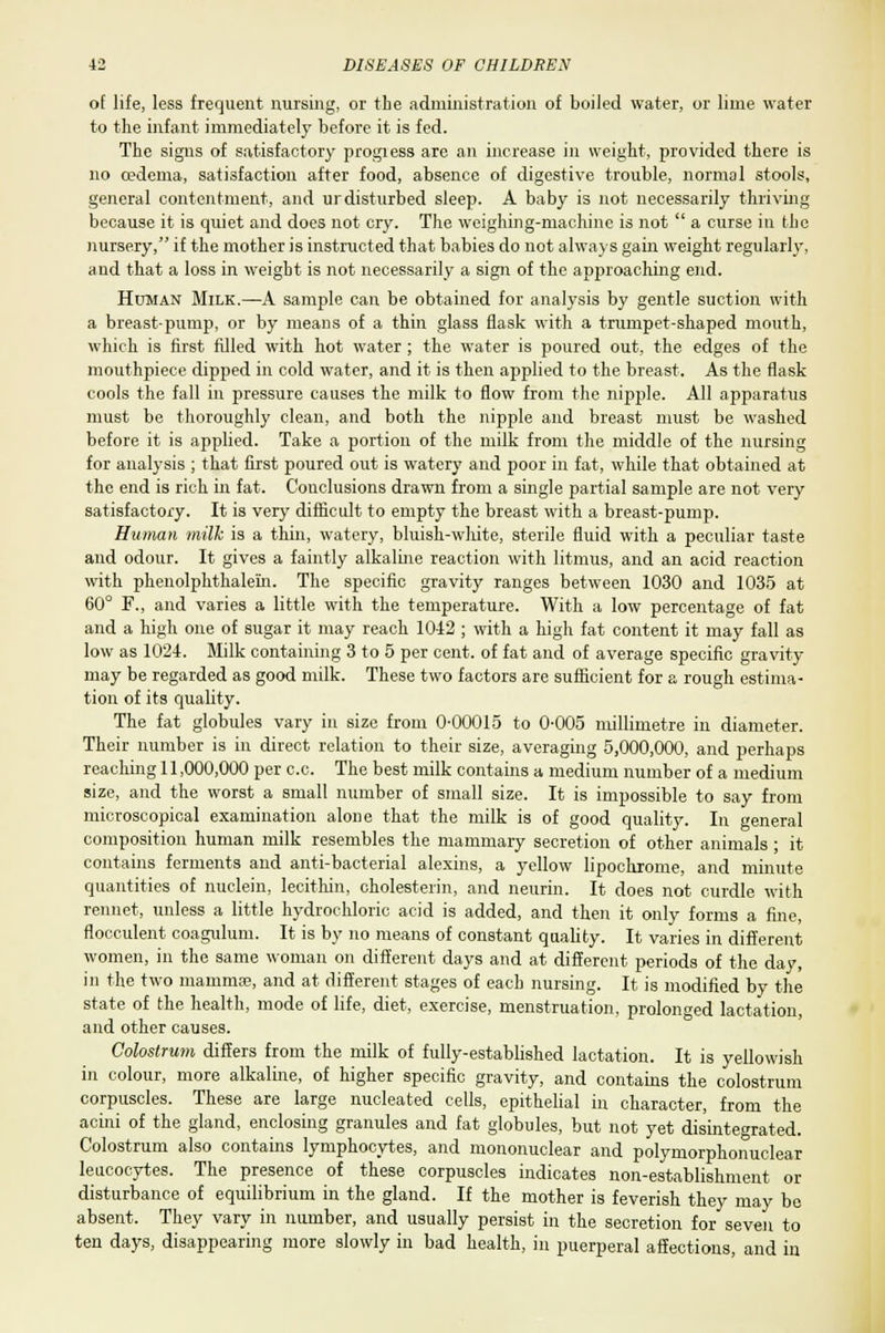 of life, less frequent nursing, or the administration of boiled water, or lime water to the infant immediately before it is fed. The signs of satisfactory progiess are an increase in weight, provided there is no cedema, satisfaction after food, absence of digestive trouble, normal stools, general contentment, and urdisturbed sleep. A baby is not necessarily thriving because it is quiet and does not cry. The weighing-machine is not  a curse in the nursery, if the mother is instructed that babies do not always gain weight regularly, and that a loss in weight is not necessarily a sign of the approaching end. Human Milk.—A sample can be obtained for analysis by gentle suction with a breast-pump, or by means of a thin glass flask with a trumpet-shaped mouth, which is first filled with hot water ; the water is poured out, the edges of the mouthpiece dipped in cold water, and it is then applied to the breast. As the flask cools the fall in pressure causes the milk to flow from the nipple. All apparatus must be thoroughly clean, and both the nipple and breast must be washed before it is applied. Take a portion of the milk from the middle of the nursing for analysis ; that first poured out is watery and poor in fat, while that obtained at the end is rich in fat. Conclusions drawn from a single partial sample are not very satisfactory. It is very difficult to empty the breast with a breast-pump. Human milk is a thin, watery, bluish-white, sterile fluid with a peculiar taste and odour. It gives a faintly alkaline reaction with litmus, and an acid reaction with phenolphthaleiin. The specific gravity ranges between 1030 and 1035 at 60° F., and varies a little with the temperature. With a low percentage of fat and a high one of sugar it may reach 1042 ; with a high fat content it may fall as low as 1024. Milk containing 3 to 5 per cent, of fat and of average specific gravity- may be regarded as good milk. These two factors are sufficient for a rough estima- tion of its quality. The fat globules vary in size from 0-00015 to 0-005 millimetre in diameter. Their number is in direct relation to their size, averaging 5,000,000, and perhaps reaching 11,000,000 per c.c. The best milk contains a medium number of a medium size, and the worst a small number of small size. It is impossible to say from microscopical examination alone that the milk is of good quality. In general composition human milk resembles the mammaiy secretion of other animals; it contains ferments and anti-bacterial alexins, a yellow lipoclvrome, and minute quantities of nuclein, lecithin, cholesterin, and neurin. It does not curdle with rennet, unless a little hydrochloric acid is added, and then it only forms a fine, flocculent coagulum. It is by no means of constant quality. It varies in different women, in the same woman on different days and at different periods of the day, in the two mamma?, and at different stages of each nursing. It is modified by the state of the health, mode of life, diet, exercise, menstruation, prolonged lactation, and other causes. Colostrum differs from the milk of fully-established lactation. It is yellowish in colour, more alkaline, of higher specific gravity, and contains the colostrum corpuscles. These are large nucleated cells, epithelial in character, from the acini of the gland, enclosing granules and fat globules, but not yet disintegrated. Colostrum also contains lymphocytes, and mononuclear and polymorphonuclear leucocytes. The presence of these corpuscles indicates non-establishment or disturbance of equilibrium in the gland. If the mother is feverish they may be absent. They vary in number, and usually persist in the secretion for seven to ten days, disappearing more slowly in bad health, in puerperal affections, and in