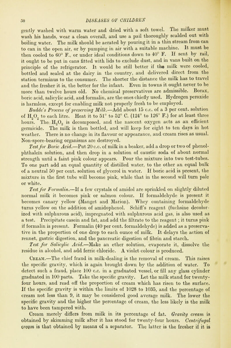 6 gently washed with warm water and dried with a soft towel. The milker must wash his hands, wear a clean overall, and use a pail thoroughly scalded out with boiling water. The milk should be aerated by pouring it in a thin stream from can to can in the open air, or by pumping in air with a suitable machine. It must be then cooled to 60° F., or under ideal conditions down to 40° F. If sent by rail, it ought to be put in cans fitted with lids to exclude dust, and in vans built on the principle of the refrigerator. It would be still better if the milk were cooled, bottled and sealed at the dairy in the country, and delivered direct from the station terminus to the consumer. The shorter the distance the milk has to travel and the fresher it is, the better for the infant. Even in towns it ought never to be more than twelve hours old. No chemical preservatives are admissible. Borax, boric acid, salicylic acid, and formalin, are the ones chiefly used. Hydrogen peroxide is harmless, except for enabling milk not properly fresh to be employed. Budde's Process of preserving Milk.—Add about 15 c.c. of a 3 per cent, solution of H,02 to each litre. Heat it to 51° to 52° C. (124° to 126° F.) for at least three hours.  The H202 is decomposed, and the nascent oxygen acts as an efficient germicide. The milk is then bottled, and will keep for eight to ten days in hot weather. There is no change in its flavour or appearance, and cream rises as usual. Non-spore-bearing organisms are destroyed. Test for Boric Acid.—Put 20 c.c. of milk in a beaker, add a drop or two of phenol- phthalein solution, and then drop in a solution of caustic soda of about normal strength until a faint pink colour appears. Pour the mixture into two test-tubes. To one part add an equal quantity of distilled water, to the other an equal bulk of a neutral 50 per cent, solution of glycerol in water. If boric acid is present, the mixture in the first tube will become pink, while that in the second will turn pale or white. Test for Formalin.—If a few crystals of amidol are sprinkled on slightly diluted normal milk it becomes pink or salmon colour. If formaldehyde is present it becomes canary yellow (Manget and Marion). Whey containing formaldehyde turns yellow on the addition of amidophenol. Schiffs reagent (fuchsine decolor- ized with sulphurous acid), impregnated with sulphurous acid gas, is also used as a test. Precipitate casein and fat, and add the filtrate to the reagent; it turns pink if formalin is present. Formalin (40 per cent, formaldehyde) is added as a preserva- tive in the proportion of one drop to each ounce of milk. It delays the action of rennet, gastric digestion, and the pancreatic digestion of fibrin and starch. Test for Salicylic Acid.—Make an ether solution, evaporate it, dissolve the residue in alcohol, and add ferric chloride. A violet colour is produced. Cream.—The chief fraud in milk-dealing is the removal of cream. This raises the specific gravity, which is again brought down by the addition of water. To detect such a fraud, place 100 c.c. in a graduated vessel, or fill any glass cylinder graduated in 100 parts. Take the specific gravity. Let the milk stand for twenty- four hours, and read off the proportion of cream which has risen to the surface. If the specific gravity is within the limits of 1028 to 1035, and the percentage of cream not less than 9, it may be considered good average milk. The lower the specific gravity and the higher the percentage of cream, the less likely is the milk to have been tampered with. Cream merely differs from milk in its percentage of fat. Gravity cream is obtained by skimming milk after it has stood for twenty-four hours. Centrifugal cream is that obtained by means of a separator. The latter is the fresher if it is