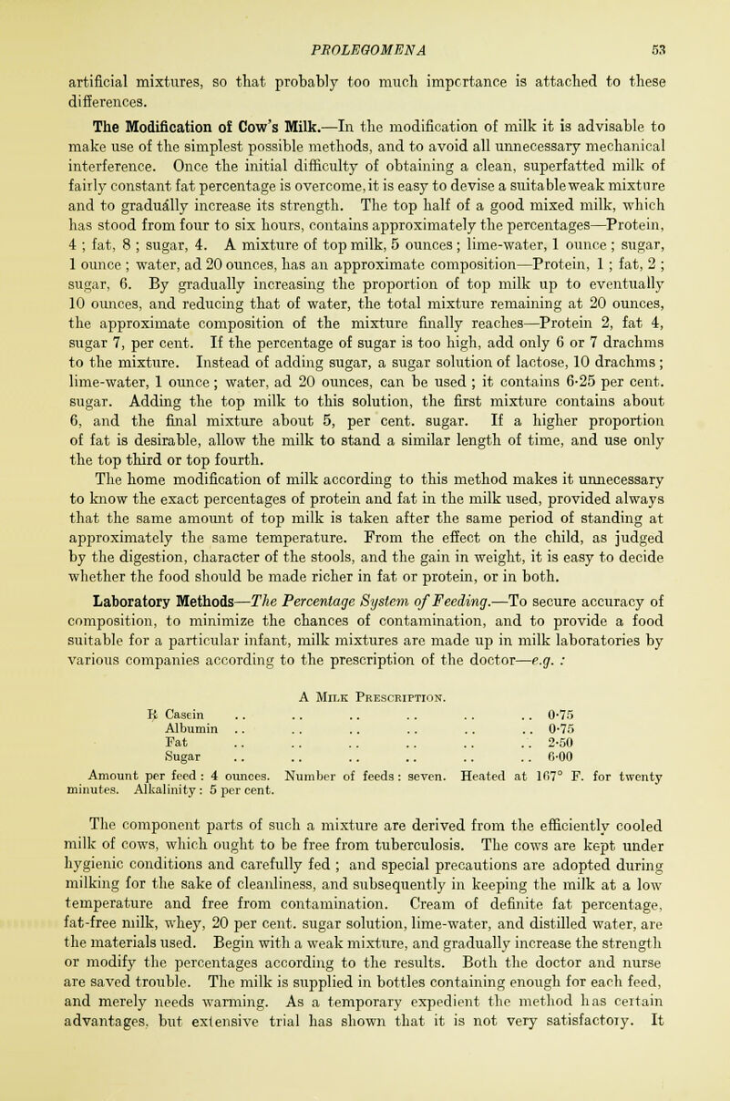 artificial mixtures, so that probably too much importance is attached to these differences. The Modification of Cow's Milk.—In the modification of milk it is advisable to make use of the simplest possible methods, and to avoid all unnecessary mechanical interference. Once the initial difficulty of obtaining a clean, superfatted milk of fairly constant fat percentage is overcome.it is easy to devise a suitable weak mixture and to gradually increase its strength. The top half of a good mixed milk, which has stood from four to six hours, contains approximately the percentages—Protein, 4 ; fat, 8 ; sugar, 4. A mixture of top milk, 5 ounces ; lime-water, 1 ounce ; sugar, 1 ounce ; water, ad 20 ounces, has an approximate composition—Protein, 1 ; fat, 2 ; sugar, 6. By gradually increasing the proportion of top milk up to eventually 10 ounces, and reducing that of water, the total mixture remaining at 20 ounces, the approximate composition of the mixture finally reaches—Protein 2, fat 4, sugar 7, per cent. If the percentage of sugar is too high, add only 6 or 7 drachms to the mixture. Instead of adding sugar, a sugar solution of lactose, 10 drachms; lime-water, 1 ounce; water, ad 20 ounces, can be used ; it contains 6-25 per cent, sugar. Adding the top milk to this solution, the first mixture contains about 6, and the final mixture about 5, per cent, sugar. If a higher proportion of fat is desirable, allow the milk to stand a similar length of time, and use only the top third or top fourth. The home modification of milk according to this method makes it unnecessary to know the exact percentages of protein and fat in the milk used, provided always that the same amount of top milk is taken after the same period of standing at approximately the same temperature. From the effect on the child, as judged by the digestion, character of the stools, and the gain in weight, it is easy to decide whether the food should be made richer in fat or protein, or in both. Laboratory Methods—The Percentage System of Feeding.—To secure accuracy of composition, to minimize the chances of contamination, and to provide a food suitable for a particular infant, milk mixtures are made up in milk laboratories by various companies according to the prescription of the doctor—e.g. : A Milk Prescription. R Casein .. 0-75 Albumin .. 0-75 Fat .. 2-50 Sugar .. fi-00 Amount per feed : 4 ounces. Number of feeds : seven. Heated at ]f>7° 1 minutes. Alkalinity : 5 per cent. for twenty The component parts of such a mixture are derived from the efficiently cooled milk of cows, which ought to be free from tuberculosis. The cows are kept under hygienic conditions and carefully fed ; and special precautions are adopted during milking for the sake of cleanliness, and subsequently in keeping the milk at a low temperature and free from contamination. Cream of definite fat percentage, fat-free milk, whey, 20 per cent, sugar solution, lime-water, and distilled water, are the materials used. Begin with a weak mixture, and gradually increase the strength or modify the percentages according to the results. Both the doctor and nurse are saved trouble. The milk is supplied in bottles containing enough for each feed, and merely needs warming. As a temporary expedient the method has certain advantages, but extensive trial has shown that it is not very satisfactory. It