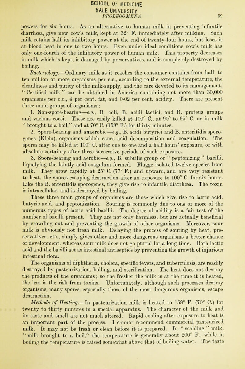 SCHOOL OF MEDICINE YALE UNIVERSITY PROLEGOMENA 59 powers for six hoim. As an alternative to human milk in preventing infantile diarrhoea, give new cow's milk, kept at 32° F. immediately after milking. Such milk retains half its inhibitory power at the end of twenty-four hours, but loses it at blood heat in one to two hours. Even under ideal conditions cow's milk has only one-fourth of the inhibitory power of human milk. This property decreases in milk which is kept, is damaged by preservatives, and is completely destroyed by boiling. Bacteriology.—Ordinary milk as it reaches the consumer contains from half to ten million or more organisms per c.c, according to the external temperature, the cleanliness and purity of the milk-supply, and the care devoted to its management.  Certified milk  can be obtained in America containing not more than 30,000 organisms per c.c, 4 per cent, fat, and 0-02 per cent, acidity. There are present three main groups of organisms : 1. Non-spore-bearing—e.g., B. coli, B. acidi lactici, and B. proteus groups and various cocci. These are easily killed at 100° C, at 90° to 95° C. or in milk  brought to a boil, and at 70° C. (158° F.) for thirty minutes. 2. Spore-bearing and anaerobic—e.g., B. acidi butyrici and B. enteritidis sporo- genes (Klein), organisms which cause acid decomposition and coagulation. The spores may be killed at 100° C. after one to one and a half hours' exposure, or with absolute certainty after three successive periods of such exposure. 3. Spore-bearing and aerobic—e.g., B. subtilis group or  peptonizing  bacilli, liquefying the faintly acid coagulum formed. Fliigge isolated twelve species from milk. They grow rapidly at 25° C. (77° F.) and upward, and are very resistant to heat, the spores escaping destruction after an exposure to 100° C. for six hours. Like the B. enteritidis sporogenes, they give rise to infantile diarrhoea. The toxin is intracellular, and is destroyed by boiling. These three main groups of organisms are those which give rise to lactic acid, butyric acid, and peptonization. Souring is commonly due to one or more of the numerous types of lactic acid bacilli. The degree of acidity is a fair test of the number of bacilli present. They are not only harmless, but are actually beneficial by crowding out and preventing the growth of other organisms. Moreover, sour milk is obviously not fresh milk. Delaying the process of souring by heat, pre- servatives, etc., simply gives other and more dangerous organisms a better chance of development, whereas sour milk does not go putrid for a long time. Both lactic acid and the bacilli act as intestinal antiseptics by preventing the growth of injurious intestinal flora. The organisms of diphtheria, cholera, specific fevers, and tuberculosis, are readily destroyed by pasteurization, boiling, and sterilization. The heat does not destroy the products of the organisms; so the fresher the milk is at the time it is heated, the less is the risk from toxins. Unfortunately, although such processes destroy organisms, many spores, especially those of the most dangerous organisms, escape destruction. Methods of Heating.—In pasteurization milk is heated to 158° F. (70° C.) for twenty to thirty minutes in a special apparatus. The character of the milk and its taste and smell are not much altered. Rapid cooling after exposure to heat is an important part of the process. I cannot recommend commercial pasteurized milk. It may not be fresh or clean before it is prepared. In  scalding  milk,  milk brought to a boil, the temperature, is generally about 200° F.. while in boiling the temperature is raised somewhat above that of boiling water. The taste