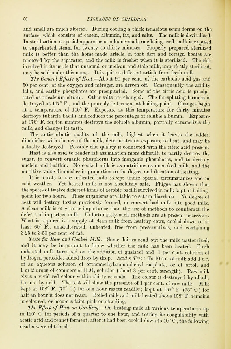 and smell are much altered. During cooling a thick tenacious scum forms on the surface, which consists of casern, albumin, fat, and salts. The milk is devitalized. In sterilization, a special apparatus or a home-made one being used, milk is exposed to superheated steam for twenty to thirty minutes. Properly prepared sterilized milk is better than the home-made article, in that dirt and foreign bodies are removed by the separator, and the milk is fresher when it is sterilized. The risk involved in its use is that unsound or unclean and stale milk, imperfectly sterilized, may be sold under this name. It is quite a different article from fresh milk. The General Effects of Heat.—About 90 per cent, of the carbonic acid gas and 50 per cent, of the oxygen and nitrogen are driven off. Consequently the acidity falls, and earthy phosphates are precipitated. Some of the citric acid is precipi- tated as tricalcium citrate. Other salts are changed. The fat-splitting ferment is destroyed at 147° F., and the proteolytic ferment at boiling-point. Changes begin at a temperature of 140° F. Exposure at this temperature for thirty minutes destroys tubercle bacilli and reduces the percentage of soluble albumin. Exposure at 176° F. for ten minutes destroys the soluble albumin, partially caramelizes the milk, and changes its taste. The antiscorbutic quality of the milk, highest when it leaves the udder, diminishes with the age of the milk, deteriorates on exjwsure to heat, and may be actually destroyed. Possibly this quality is connected with the citric acid present. Heat is also said to render fat assimilation more difficult, to partly destroy the sugar, to convert organic phosphorus into inorganic phosphates, and to destroy nuclein and lecithin. No cooked milk is as nutritious as uncooked milk, and the nutritive value diminishes in proportion to the degree and duration of heating. It is unsafe to use unheated milk except under special circumstances and in cold weather. Yet heated milk is not absolutely safe. Fliigge has shown that the spores of twelve different kinds of aerobic bacilli survived in milk kept at boiling- point for two hours. These organisms are liable to set up diarrhoea. No degree of heat will destroy toxins previously formed, or convert bad milk into good milk. A clean milk is of greater importance than the use of methods to counteract the defects of imperfect milk. Unfortunately such methods are at present necessary. What is required is a supply of clean milk from healthy cows, cooled down to at least 60° F., unadulterated, unheated, free from preservatives, and containing 3-25 to 3-50 per cent, of fat. Tests for Raw and Cooked Mill.—Some dairies send out the milk pasteurized, and it may be important to know whether the milk has been heated. Fresh unheated milk turns red on the addition of guaiacol and 1 per cent, solution of hydrogen peroxide, added drop by drop. Saul's Test : To 10 c.c. of milk add 1 c.c. of an aqueous solution of orthomethylaminophenyl sulphate, or of ortol, and 1 or 2 drops of commercial H202 solution (about 3 per cent, strength). Raw milk gives a vivid red colour within thirty seconds. The colour is destroyed by alkali, but not by acid. The test will show the presence of 1 per cent, of raw milk. Milk kept at 158° F. (70° C.) for one hour reacts readily ; kept at 167° F. (75° C.) for half an hour it does not react. Boiled milk and milk heated above 158° F. remains uncoloured, or becomes faint pink on standing. The Effect of Heat, on Curdling.—On heating milk at various temperatures up to 120° C. for periods of a quarter to one hour, and testing its coagulability with acetic acid and rennet ferment, after it had been cooled down to 40° O, the following results were obtained :