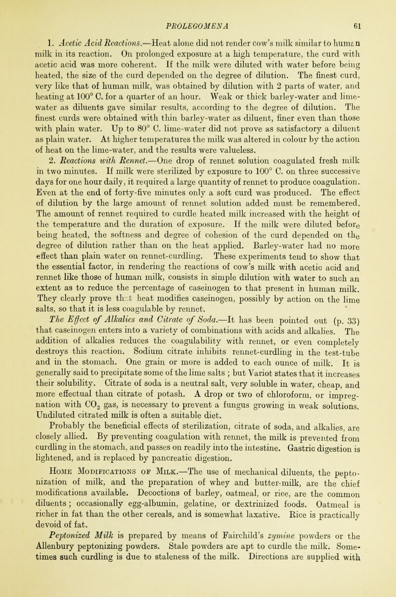 1. Acetic Acid Reactions.—Heat alone did not render cow's milk similar to human milk in its reaction. On prolonged exposure at a high temperature, the curd with acetic acid was more coherent. If the milk were diluted with water before being heated, the size of the curd depended on the degree of dilution. The finest curd, very like that of human milk, was obtained by dilution with 2 parts of water, and heating at 100° C. for a quarter of an hour. Weak or thick barley-water and lime- water as diluents gave similar results, according to the degree of dilution. The finest curds were obtained with thin barley-water as diluent, finer even than those with plain water. Up to 80° G. lime-water did not prove as satisfactory a diluent as plain water. At higher temperatures the milk was altered in colour by the action of heat on the lime-water, and the results were valueless. 2. Reactions with Rennet.—One drop of rennet solution coagulated fresh milk ill two minutes. If milk were sterilized by exposure to 100° C. on three successive days for one hour daily, it required a large quantity of rennet to produce coagulation. Even at the end of forty-five minutes only a soft curd was produced. The effect of dilution by the large amount of rennet solution added must be remembered. The amount of rennet required to curdle heated milk increased with the height of the temperature and the duration of exposure. If the milk were diluted before being heated, the softness and degree of cohesion of the curd depended on the degree of dilution rather than oil the heat applied. Barley-water had no more effect than plain water on rennet-curdling. These experiments tend to show that the essential factor, in rendering the reactions of cow's milk with acetic acid and rennet like those of human milk, consists in simple dilution with water to such an extent as to reduce the percentage of caseinogen to that present in human milk. They clearly prove that heat modifies caseinogen, possibly by action on the lime salts, so that it is less coagulable by rennet. The Effect of Alkalies and Citrate of Soda.—It has been pointed out (p. 33) that caseinogen enters into a variety of combinations with acids and alkalies. The addition of alkalies reduces the coagulability with rennet, or even completely destroys this reaction. Sodium citrate inhibits rennet-curdling in the test-tube and in the stomach. One grain or more is added to each ounce of milk. It is generally said to precipitate some of the lime salts ; but Variot states that it increases their solubility. Citrate of soda is a neutral salt, very soluble in water, cheap, and more effectual than citrate of potash. A drop or two of chloroform, or impreg- nation with CO, gas, is necessary to prevent a fungus growing in weak solutions. Undiluted citrated milk is often a suitable diet. Probably the beneficial effects of sterilization, citrate of soda, and alkalies, are closely allied. By preventing coagulation with rennet, the milk is prevented from curdling in the stomach, and passes on readily into the intestine. Gastric digestion is lightened, and is replaced by pancreatic digestion. Home Modifications of Milk.—The use of mechanical diluents, the pepto- nization of milk, and the preparation of whey and butter-milk, are the chief modifications available. Decoctions of barley, oatmeal, or rice, are the common diluents ; occasionally egg-albumin, gelatine, or dextrinized foods. Oatmeal is richer in fat than the other cereals, and is somewhat laxative. Rice is practically devoid of fat. Peptonized Milk is prepared by means of Fail-child's zymine powders or the Allenbury peptonizing powders. Stale powders are apt to curdle the milk. Some- times such curdling is due to staleness of the milk. Directions are supplied with