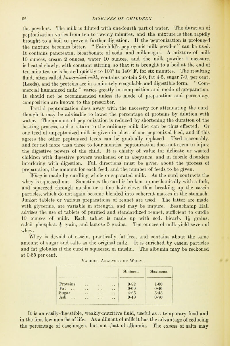 the powders. Tlie milk is diluted with, one-fourth part of water. The duration of peptonization varies from ten to twenty minutes, and the mixture is then rapidly brought to a boil to prevent further digestion. If the peptonization is prolonged the mixture becomes bitter.  Fairchild's peptogenio milk powder  can be used. It contains pancreatin, bicarbonate of soda, and milk-sugar. A mixture of milk 10 ounces, cream 2 ounces, water 10 ounces, and the milk powder 1 measure, is heated slowly, with constant stirring, so that it is brought to a boil at the end of ten minutes, or is heated quickly to 100° to 140° F. for six minutes. The resulting fluid, often called humanized milk, contains protein 2-0, fat 4-5, sugar 7-0, per cent. (Leeds), and the proteins are in a minutely coagulable and digestible form.  Com- mercial humanized milk  varies greatly in composition and mode of-preparation. It should not be recommended unless its mode of preparation and percentage composition are known to the prescriber. Partial peptonization does away with the necessity for attenuating the curd, though it may be advisable to lower the percentage of proteins by dilution with water. The amount of peptonization is reduced by shortening the duration of the heating process, and a return to the ordinary milk diet can be thus effected. Or one feed of unpeptonized milk is given in place of one peptonized feed, and if this agrees the other peptonized feeds can be gradually replaced. Used reasonably, and for not more than three to four months, peptonization does not seem to injure the digestive powers of the child. It is chiefly of value for delicate or wasted children with digestive powers weakened or in abeyance, and in febrile disorders interfering with digestion. Full directions must be given about the process of preparation, the amount for each feed, and the number of feeds to be given. Whey is made by curdling whole or separated milk. As the curd contracts the whey is squeezed out. Sometimes the curd is broken up mechanically with a fork, and squeezed through muslin or a fine hair sieve, thus breaking up the casein particles, which do not again become blended into coherent masses in the stomach. Junket tablets or various preparations of rennet are used. The latter are made with glycerine, are variable in strength, and may be impure. Beauchamp Hall advises the use of tablets of purified and standardized rennet, sufficient to curdle 10 ounces of milk. Each tablet is made up with sod. bicarb. 1J grains, calcii phosphat. \ grain, and lactose 5 grains. Ten ounces of milk yield seven of whey. Whey is devoid of casein, practically fat-free, and contains about the same amount of sugar and salts as the original milk. It is enriched by casein particles and fat globules if the curd is squeezed in muslin. The albumin may be reckoned at 0-85 per cent. Various Analyses of Whey. Minimum. Maximum. Proteina Fat Sugar Ash 0-82 0-09 4-65 0-49 1-00 0-40 5-45 0-70 It is an easily-digestible, weakly-nutritive fluid, useful as a temporary food and in the first few months of life. As a diluent of milk it has the advantage of reducing the percentage of caseinogen, but not that of albumin. The excess of salts may