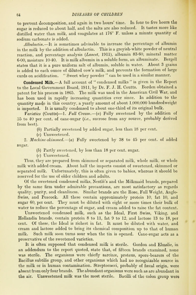 to prevent decomposition, and again in two hours' time. In four to five hours the sugar is reduced to about half, and the salts are also reduced. It tastes more like distilled water than milk, and coagulates at 176° F. unless a minute quantity of sodium carbonate is added. Albulactin.—It is sometimes advisable to increase the percentage of albumin in the milk by the addition of albulactin. This is a greyish-white powder of neutral reaction, and percentage analysis [Lancet, 1911), albumin 83-60, mineral matter 6-00, moisture 1040. It is milk albumin in a soluble form, an albuminate. Bergell states that it is a pure uniform salt of albumin, soluble in water. About 3 grains is added to each ounce of diluted cow's milk, and prevents the formation of large curds on acidification.  Sweet whey powder  can be used in a similar manner. Condensed Milk.—A full account of  condensed milks  is given in the Eeport to the Local Government Board, 1911, by Dr. F. J. H. Coutts. Borden obtained a patent for his process in 1865. The milk was used in the American Civil War, and has been used in rapidly increasing quantities ever since. In addition to the quantity made in this country, a yearly amount of about 1,000,000 hundredweight is imported. It is usually condensed to about one-third of its original bulk. Varieties (Coutts)—1. Full Cream.—(a) Fully sweetened by the addition of 35 to 40 per cent, of cane-sugar (i.e., sucrose from any source, probably derived from beet). (b) Partially sweetened by added sugar, less than 18 per cent. (c) Unsweetened. 2. Machine-skimmed.—(a) Fully sweetened by 38 to 45 per cent, of added sugar. (b) Partly sweetened, by less than 18 per cent, sugar. (c) Unsweetened. Thus, they are prepared from skimmed or separated milk, whole milk, or whole milk with added cream. About half the imports consist of sweetened, skimmed or separated milk. Unfortunately, this is often given to babies, whereas it should be reserved for the use of older children and adults. Of the sweetened condensed milks, Nestle's and the Milkmaid brands, prepared by the same firm under admirable precautions, are most satisfactory as regards quality, purity, and cleanliness. Similar brands are the Rose, Full Weight, Anglo- Swiss, and Peacock. All these contain approximately protein 10, fat 10, and sugar 60, per cent. They must be diluted with eight or more times their bulk of water to reduce the percentage of sugar, and cream added to raise the fat content. Unsweetened condensed milk, such as the Ideal, First Swiss, Viking, and Hollandia brands, contain protein 8 to 11, fat 9 to 12, and lactose 13 to 18, per cent. Of these, the Ideal is richest in fat. It must be diluted with water, and cream and lactose added to bring its chemical composition up to that of human milk. Such milk soon turns sour when the tin is opened. Cane-sugar acts as a preservative of the sweetened varieties. It is often supposed that condensed milk is sterile. Gordon and Elmslie, in an addendum to the report quoted, state that, of fifteen brands examined, none was sterile. The organisms were chiefly sarcinse, proteus, spore-bearers of the Bacillus subtilis group, and other organisms which had no recognizable source in the milk or in human contamination. Streptococci, probably of feecal origin, were absent from only four brands. The abundant organisms were such as are abundant in the air. Unsweetened milk was the most sterile. Bacilli of the colon group were