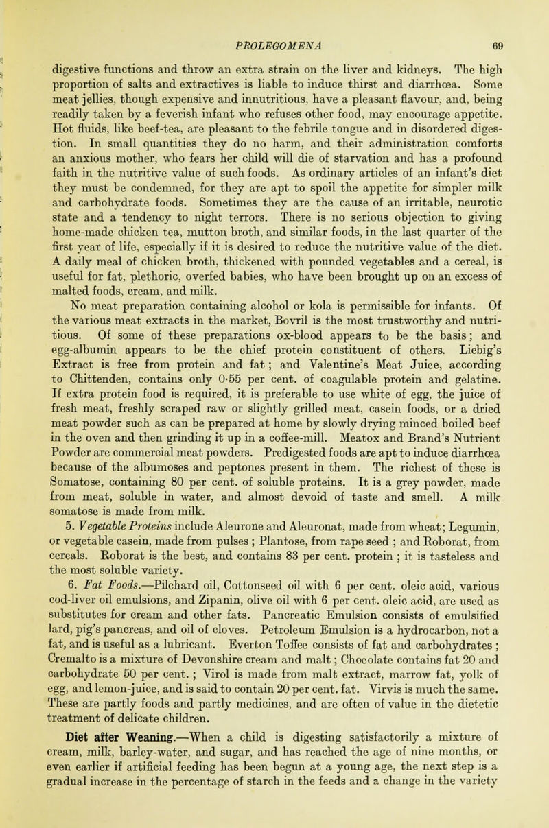 digestive functions and throw an extra strain on the liver and kidneys. The high proportion of salts and extractives is liable to induce thirst and diarrhoea. Some meat jellies, though expensive and innutritions, have a pleasant flavour, and, being readily taken by a feverish infant who refuses other food, may encourage appetite. Hot fluids, like beef-tea, are pleasant to the febrile tongue and in disordered diges- tion. In small quantities they do no harm, and their administration comforts an anxious mother, who fears her child will die of starvation and has a profound faith in the nutritive value of such foods. As ordinary articles of an infant's diet they must be condemned, for they are apt to spoil the appetite for simpler milk and carbohydrate foods. Sometimes they are the cause of an irritable, neurotic state and a tendency to night terrors. There is no serious objection to giving home-made chicken tea, mutton broth, and similar foods, in the last quarter of the first year of life, especially if it is desired to reduce the nutritive value of the diet. A daily meal of chicken broth, thickened with pounded vegetables and a cereal, is useful for fat, plethoric, overfed babies, who have been brought up on an excess of malted foods, cream, and milk. No meat preparation containing alcohol or kola is permissible for infants. Of the various meat extracts in the market, Bovril is the most trustworthy and nutri- tious. Of some of these preparations ox-blood appears to be the basis; and egg-albumin appears to be the chief protein constituent of others. Liebig's Extract is free from protein and fat; and Valentine's Meat Juice, according to Chittenden, contains only 0-55 per cent, of coagulable protein and gelatine. If extra protein food is required, it is preferable to use white of egg, the juice of fresh meat, freshly scraped raw or slightly grilled meat, casein foods, or a dried meat powder such as can be prepared at home by slowly drying minced boiled beef in the oven and then grinding it up in a coffee-mill. Meatox and Brand's Nutrient Powder are commercial meat powders. Predigested foods are apt to induce diarrhoea because of the albumoses and peptones present in them. The richest of these is Somatose, containing 80 per cent, of soluble proteins. It is a grey powder, made from meat, soluble in water, and almost devoid of taste and smell. A milk somatose is made from milk. 5. Vegetable Proteins include Aleurone and Aleuronat, made from wheat; Legumin, or vegetable casein, made from pulses ; Plantose, from rape seed ; and Roborat, from cereals. Roborat is the best, and contains 83 per cent, protein ; it is tasteless and the most soluble variety. 6. Fat Foods.—Pilchard oil, Cottonseed oil with 6 per cent, oleic acid, various cod-liver oil emulsions, and Zipanin, olive oil with 6 per cent, oleic acid, are used as substitutes for cream and other fats. Pancreatic Emulsion consists of emulsified lard, pig's pancreas, and oil of cloves. Petroleum Emulsion is a hydrocarbon, not a fat, and is useful as a lubricant. Everton Toffee consists of fat and carbohydrates ; Cremalto is a mixture of Devonshire cream and malt; Chocolate contains fat 20 and carbohydrate 50 per cent. ; Virol is made from malt extract, marrow fat, yolk of egg, and lemon-juice, and is said to contain 20 per cent. fat. Virvis is much the same. These are partly foods and partly medicines, and are often of value in the dietetic treatment of delicate children. Diet after Weaning.—When a child is digesting satisfactorily a mixture of cream, milk, barley-water, and sugar, and has reached the age of nine months, or even earlier if artificial feeding has been begun at a young age, the next step is a gradual increase in the percentage of starch in the feeds and a change in the variety