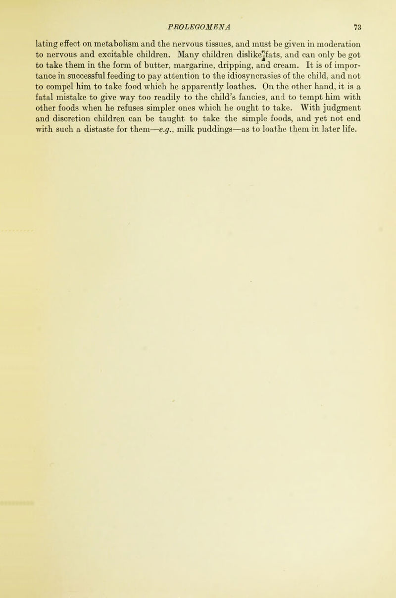 lating effect on metabolism and the nervous tissues, and must be given in moderation to nervous and excitable children. Many children dislike^fats, and can only be got to take them in the form of butter, margarine, dripping, and cream. It is of impor- tance in successful feeding to pay attention to the idiosyncrasies of the child, and not to compel him to take food which he apparently loathes. On the other hand, it is a fatal mistake to give way too readily to the child's fancies, and to tempt him with other foods when he refuses simpler ones which he ought to take. With judgment and discretion children can be taught to take the simple foods, and yet not end with such a distaste for them—e.g., milk puddings—as to loathe them in later life.