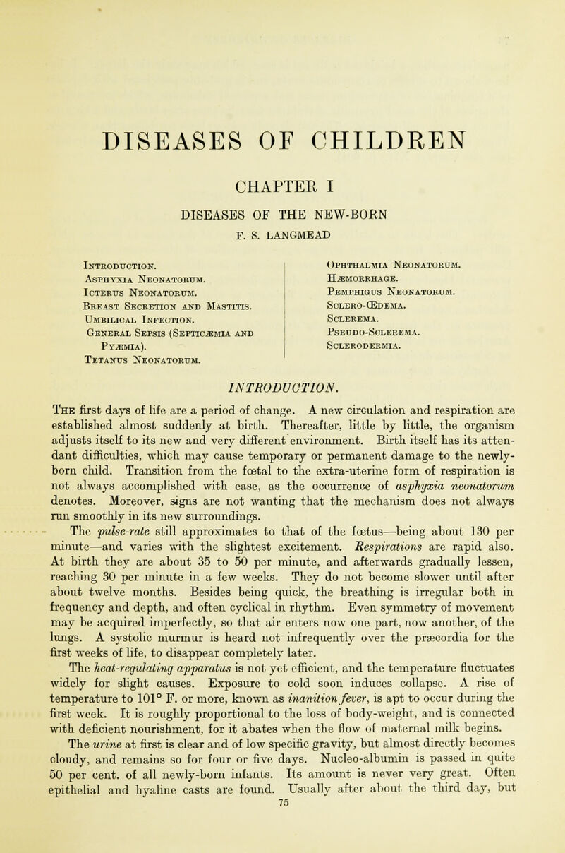 CHAPTER I DISEASES OF THE NEW-BORN F. S. LANGMEAD Introduction. Asphyxia Neonatorum. Icterus Neonatorum. Breast Secretion and Mastitis. Umbilical Infection. General Sepsis (Septicemia and Pyemia). Tetanus Neonatorum. Ophthalmia Neonatorum. haemorrhage. Pemphigus Neonatorum. Sclero-CEdema. Sclerema. Pseudo-Sclerema. Sclerodermia. INTRODUCTION. The first days of life are a period of change. A new circulation and respiration are established almost suddenly at birth. Thereafter, little by little, the organism adjusts itself to its new and very different environment. Birth itself has its atten- dant difficulties, which may cause temporary or permanent damage to the newly- born child. Transition from the foetal to the extra-uterine form of respiration is not always accomplished with ease, as the occurrence of asphyxia neonatorum denotes. Moreover, signs are not wanting that the mechanism does not always run smoothly in its new surroundings. The pulse-rate still approximates to that of the fcetus—being about 130 per minute—and varies with the slightest excitement. Respirations are rapid also. At birth they are about 35 to 50 per minute, and afterwards gradually lessen, reaching 30 per minute in a few weeks. They do not become slower until after about twelve months. Besides being quick, the breathing is irregular both in frequency and depth, and often cyclical in rhythm. Even symmetry of movement may be acquired imperfectly, so that air enters now one part, now another, of the lungs. A systolic murmur is heard not infrequently over the prsecordia for the first weeks of life, to disappear completely later. The heat-regulating apparatus is not yet efficient, and the temperature fluctuates widely for slight causes. Exposure to cold soon induces collapse. A rise of temperature to 101° F. or more, known as inanition fever, is apt to occur during the first week. It is roughly proportional to the loss of body-weight, and is connected with deficient nourishment, for it abates when the flow of maternal milk begins. The urine at first is clear and of low specific gravity, but almost directly becomes cloudy, and remains so for four or five days. Nucleo-albumin is passed in quite 50 per cent, of all newly-born infants. Its amount is never very great. Often epithelial and hyaline casts are found. Usually after about the third day, but