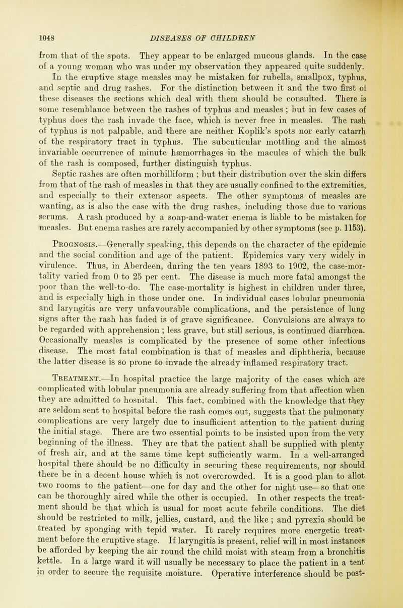 from that of the spots. They appear to be enlarged mucous glands. In the case of a young woman who was under my observation they appeared quite suddenly. In the eruptive stage measles may be mistaken for rubella, smallpox, typhus, and septic and drug rashes. For the distinction between it and the two first of these diseases the sections which deal with them should be consulted. There is some resemblance between the rashes of typhus and measles ; but in few cases of typhus does the rash invade the face, which is never free in measles. The rash of typhus is not palpable, and there are neither Koplik's spots nor early catarrh of the respiratory tract in typhus. The subcuticular mottling and the almost invariable occurrence of minute haemorrhages in the macules of which the bulk of the rash is composed, further distinguish typhus. Septic rashes are often morbilliform ; but their distribution over the skin differs from that of the rash of measles in that they are usually confined to the extremities, and especially to their extensor aspects. The other symptoms of measles are wanting, as is also the case with the drug rashes, including those due to various serums. A rash produced by a soap-and-water enema is liable to be mistaken for measles. But enema rashes are rarely accompanied by other symptoms (see p. 1153). Prognosis.—Generally speaking, this depends on the character of the epidemic and the social condition and age of the patient. Epidemics vary very widely in virulence. Thus, in Aberdeen, during the ten years 1893 to 1902, the case-mor- tality varied from 0 to 25 per cent. The disease is much more fatal amongst the poor than the well-to-do. The case-mortality is highest in children under three, and is especially high in those under one. In individual cases lobular pneumonia and laryngitis are very unfavourable complications, and the persistence of lung signs after the rash has faded is of grave significance. Convulsions are always to be regarded with apprehension ; less grave, but still serious, is continued diarrhoea. Occasionally measles is complicated by the presence of some other infectious disease. The most fatal combination is that of measles and diphtheria, because the latter disease is so prone to invade the already inflamed respiratory tract. Treatment.—In hospital practice the large majority of the cases which are complicated with lobular pneumonia are already suffering from that affection when they are admitted to hospital. This fact, combined with the knowledge that they are seldom sent to hospital before the rash comes out, suggests that the pulmonary complications are very largely due to insufficient attention to the patient during the initial stage. There are two essential points to be insisted upon from the very beginning of the illness. They are that the patient shall be supplied with plenty of fresh air, and at the same time kept sufficiently warm. In a well-arranged hospital there should be no difficulty in securing these requirements, nor should there be in a decent house which is not overcrowded. It is a good plan to allot two rooms to the patient—one for day and the other for night use—so that one can be thoroughly aired while the other is occupied. In other respects the treat- ment should be that which is usual for most acute febrile conditions. The diet should be restricted to milk, jellies, custard, and the like ; and pyrexia should be treated by sponging with tepid water. It rarely requires more energetic treat- ment before the eruptive stage. If laryngitis is present, relief will in most instances be afforded by keeping the air round the child moist with steam from a bronchitis kettle. In a large ward it will usually be necessary to place the patient in a tent in order to secure the requisite moisture. Operative interference should be post-