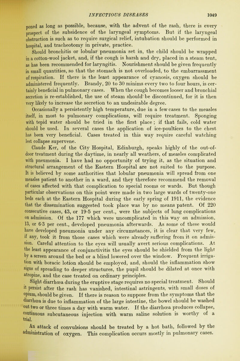 poned as long as possible, because, with the advent of the rash, there is every prospect of the subsidence of the laryngeal symptoms. But if the laryngeal obstruction is such as to require surgical relief, intubation should be performed in hospital, and tracheotomy in private, practice. Should bronchitis or lobular pneumonia set in, the child should be wrapped in a cotton-wool jacket, and, if the cough is harsh and dry, placed in a steam tent, as has been recommended for laryngitis. Nourishment should be given frequently in small quantities, so that the stomach is not overloaded, to the embarrassment of respiration. If there is the least appearance of cyanosis, oxygen should be administered frequently. Brandy, 20 to 30 minims every two to four hours, is cer- tainly beneficial in pulmonary cases. When the cough becomes looser and bronchial secretion is re-established, the use of steam should' be discontinued, for it is then very likely to increase the secretion to an undesirable degree. Occasionally a persistently high temperature, due in a few cases to the measles itself, in most to pulmonary complications, will require treatment. Sponging with tepid water should be tried in the first place ; if that fails, cold water should be used. In several cases the application of ice-poultices to the chest has been very beneficial. Cases treated in this way require careful watching lest collapse supervene. Claude Ker, of the City Hospital, Edinburgh, speaks highly of the out-of- door treatment during the daytime, in nearly all weathers, of measles complicated with pneumonia. I have had no opportunity of trying it, as the situation and structural arrangement of the Eastern Hospital are not suited to the purpose. It is believed by some authorities that lobular pneumonia will spread from one measles patient to another in a ward, and they therefore recommend the removal of cases affected with that complication to special rooms or wards. But though particular observations on this point were made in two large wards of twenty-one beds each at the Eastern Hospital during the early spring of 1911, the evidence that the dissemination suggested took place was by no means patent. Of 220 consecutive cases, 43, or 19-5 per cent., were the subjects of lung complications on admission. Of the 177 which were uncomplicated in this way on admission, 13, or 6-3 per cent., developed pneumonia afterwards. As some of these would have developed pneumonia under any circumstances, it is clear that very few, if any, took it from those cases which were already suffering from it on admis- sion. Careful attention to the eyes will usually avert serious complications. At the least appearance of conjunctivitis the eyes should be shielded from the light by a screen around the bed or a blind lowered over the window. Frequent irriga- tion with boracic lotion should be employed, and, should the inflammation show signs of spreading to deeper structures, the pupil should be dilated at once with atropine, and the case treated on ordinary principles. Slight diarrhoea during the eruptive stage requires no special treatment. Should it persist after the rash has vanished, intestinal astringents, with small doses of opium, should be given. If there is reason to suppose from the symptoms that the diarrhoea is due to inflammation of the large intestine, the bowel should be washed out two or three times a day with warm water. If the diarrhoea produces collapse, continuous subcutaneous injection with warm saline solution is worthy of a trial. An attack of convulsions should be treated by a hot bath, followed by the administration of oxygen. This complication occurs mostly in pulmonary cases.