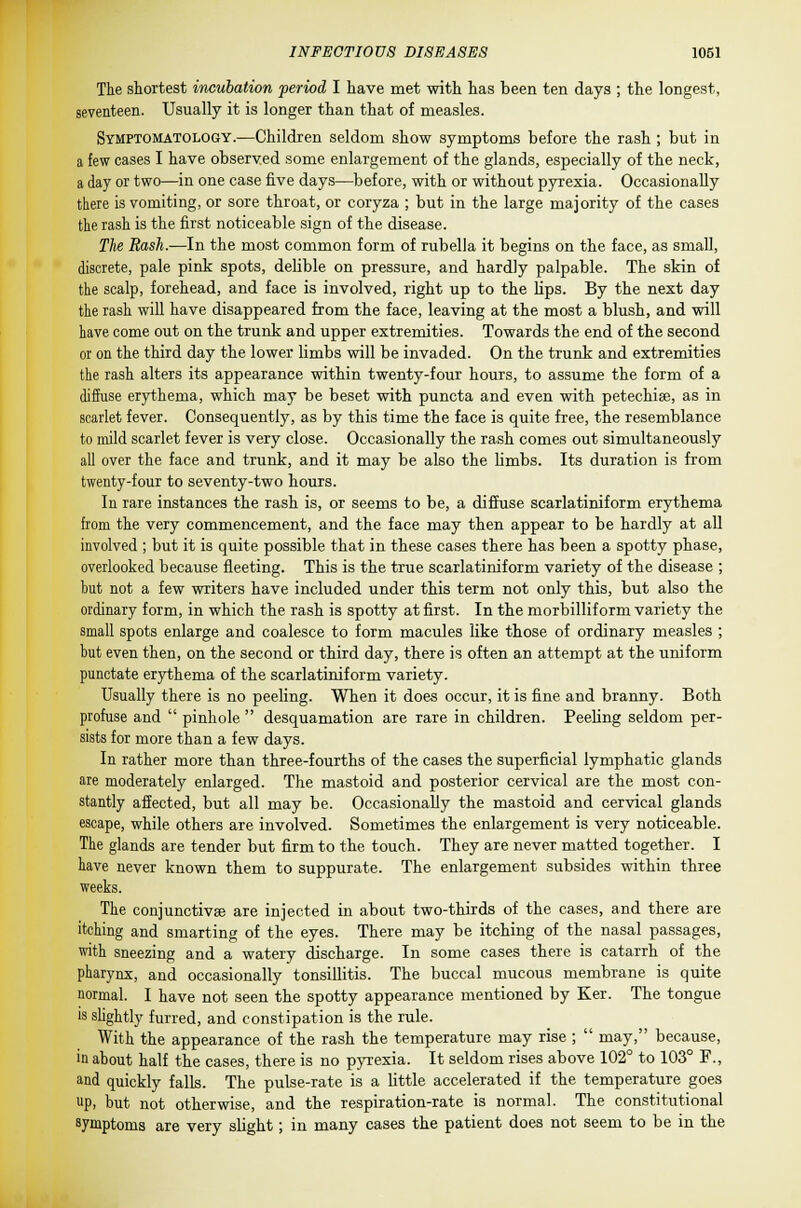 The shortest incuhation period I have met with has been ten days ; the longest, seventeen. Usually it is longer than that of measles. Symptomatology.—Children seldom show symptoms before the rash ; but in a few cases I have observed some enlargement of the glands, especially of the neck, a day or two—in one case five days—before, with or without pyrexia. Occasionally there is vomiting, or sore throat, or coryza ; but in the large majority of the cases the rash is the first noticeable sign of the disease. The Rash.—In the most common form of rubella it begins on the face, as small, discrete, pale pink spots, delible on pressure, and hardly palpable. The skin of the scalp, forehead, and face is involved, right up to the lips. By the next day the rash will have disappeared from the face, leaving at the most a blush, and will have come out on the trunk and upper extremities. Towards the end of the second or on the third day the lower limbs will be invaded. On the trunk and extremities the rash alters its appearance within twenty-four hours, to assume the form of a diffuse erythema, which may be beset with puncta and even with petechia?, as in scarlet fever. Consequently, as by this time the face is quite free, the resemblance to mild scarlet fever is very close. Occasionally the rash comes out simultaneously all over the face and trunk, and it may be also the limbs. Its duration is from twenty-four to seventy-two hours. In rare instances the rash is, or seems to be, a diffuse scarlatiniform erythema from the very commencement, and the face may then appear to be hardly at all involved ; but it is quite possible that in these cases there has been a spotty phase, overlooked because fleeting. This is the true scarlatiniform variety of the disease ; but not a few writers have included under this term not only this, but also the ordinary form, in which the rash is spotty at first. In the morbilliform variety the small spots enlarge and coalesce to form macules like those of ordinary measles ; but even then, on the second or third day, there is often an attempt at the uniform punctate erythema of the scarlatiniform variety. Usually there is no peeling. When it does occur, it is fine and branny. Both profuse and  pinhole  desquamation are rare in children. Peeling seldom per- sists for more than a few days. In rather more than three-fourths of the cases the superficial lymphatic glands are moderately enlarged. The mastoid and posterior cervical are the most con- stantly affected, but all may be. Occasionally the mastoid and cervical glands escape, while others are involved. Sometimes the enlargement is very noticeable. The glands are tender but firm to the touch. They are never matted together. I have never known them to suppurate. The enlargement subsides within three weeks. The conjunctivae are injected in about two-thirds of the cases, and there are itching and smarting of the eyes. There may be itching of the nasal passages, with sneezing and a watery discharge. In some cases there is catarrh of the pharynx, and occasionally tonsillitis. The buccal mucous membrane is quite normal. I have not seen the spotty appearance mentioned by Ker. The tongue is slightly furred, and constipation is the rule. With the appearance of the rash the temperature may rise ;  may, because, in about half the cases, there is no pyrexia. It seldom rises above 102° to 103° F., and quickly falls. The pulse-rate is a little accelerated if the temperature goes up, but not otherwise, and the respiration-rate is normal. The constitutional symptoms are very slight; in many cases the patient does not seem to be in the